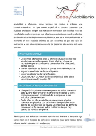 GESTION
DEL
TALENTO
HUMANO

amabilidad

y

eficiencia,

como

también

los

motive

a

entablar

una

comunicacióneficaz, sin que suene superficial o plástica queremos que
nuestros empleados tengan esa motivación de trabajar con nosotros y eso se
ve reflejado en el momento en que ellos tienen contacto con nuestros clientes,
en convencerlos de adquirir nuestros productos, ese es el resultado quevale al
momento en que nuestros clientes se van contentos es por eso que los
motivamos y con ellos otorgamos un día de descanso ala semana así como
también:

INCENTIVO RECREATIVO
• Decidimos otorgarles a los 3 primeros lugares entre los
vendedores estrellas pases libres al cine o lugares
recreativos para convivencia con su familia. quedando
asi los pases
• primer vendedor se llevara 4 pases y un vale de pizza
• segundo vendedor se llevara 3 pases
• tercer vendedor se llevara 2 pases
• DEJANDO EN CLARO: que este incentivo sera cada
tres meses siendo los dias 30
INCENTIVO A LA REDUCCION DE MERMA
• otro punto impotante como empresa es evitar la merma
esto quiere decir evitar el maltrato de muebles u otros
productos ya sean propiedad de la empresa o los
articulos que se venden
• Cada año en el mes de Mayo otoraremos a todos
nuestros empleados con un minimo tiempo laborando
dentro de la empresa se llevara un incentivo de $600.00
pesos con el fin de que todos cuidemos lo que hay
dentro de nuestra empresa.
Retribuyendo sus esfuerzos hacemos que de esta manera la empresa siga
siendo líder en el mercado de comercio y excelente lugar para trabajar donde
ellos se sientan cómodos con sus labores.
[Escriba el nombre de la compañía] | TRABAJO EN EQUIPO

6

 