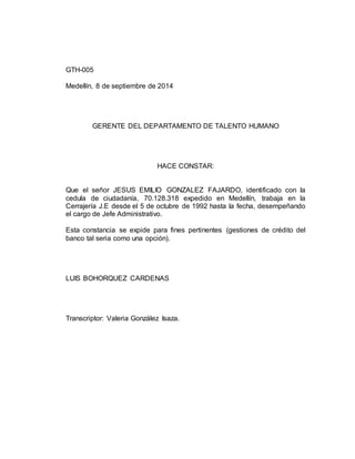 GTH-005 
Medellín, 8 de septiembre de 2014 
GERENTE DEL DEPARTAMENTO DE TALENTO HUMANO 
HACE CONSTAR: 
Que el señor JESUS EMILIO GONZALEZ FAJARDO, identificado con la 
cedula de ciudadanía, 70.128.318 expedido en Medellín, trabaja en la 
Cerrajería J.E desde el 5 de octubre de 1992 hasta la fecha, desempeñando 
el cargo de Jefe Administrativo. 
Esta constancia se expide para fines pertinentes (gestiones de crédito del 
banco tal seria como una opción). 
LUIS BOHORQUEZ CARDENAS 
Transcriptor: Valeria González Isaza. 
