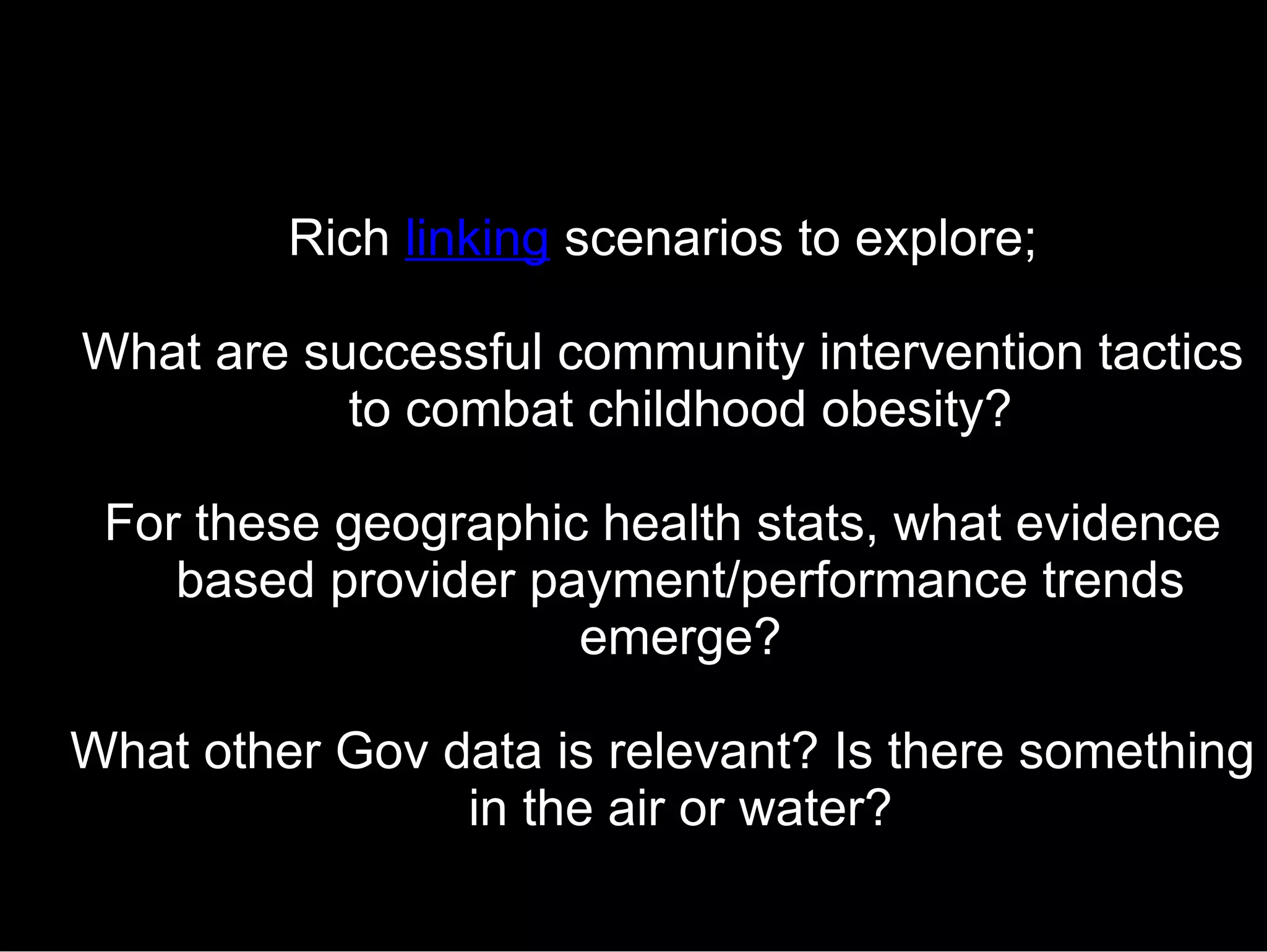 Rich  linking  scenarios to explore; What are successful community intervention tactics to combat childhood obesity? For these geographic health stats, what evidence based provider payment/performance trends emerge? What other Gov data is relevant? Is there something in the air or water? 