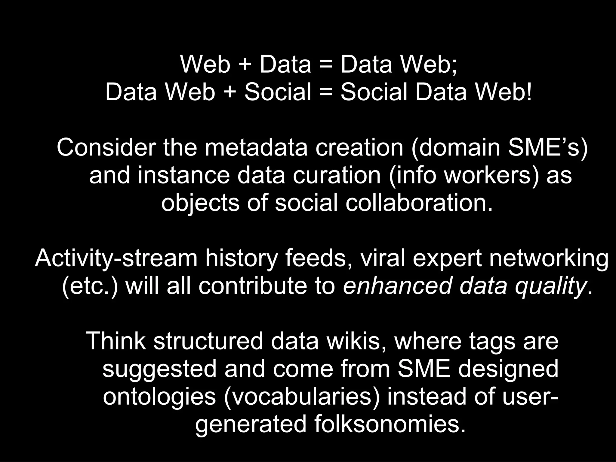 Web + Data = Data Web;  Data Web + Social = Social Data Web!  Consider the metadata creation (domain SME’s) and instance data curation (info workers) as objects of social collaboration.  Activity-stream history feeds, viral expert networking (etc.) will all contribute to  enhanced data quality .  Think structured data wikis, where tags are suggested and come from SME designed ontologies (vocabularies) instead of user-generated folksonomies. 