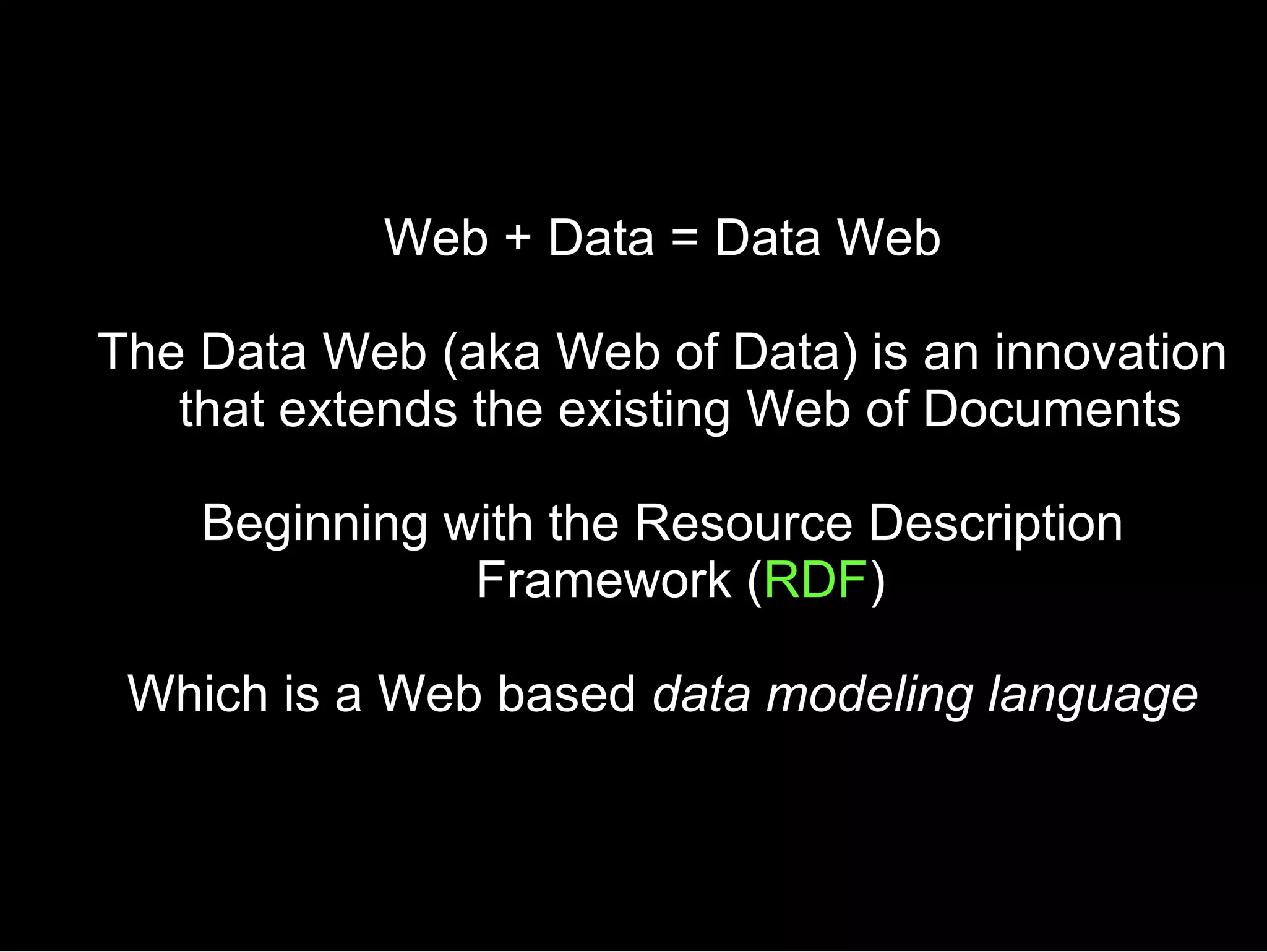 Web + Data = Data Web The Data Web (aka Web of Data) is an innovation that extends the existing Web of Documents Beginning with the Resource Description Framework ( RDF ) Which is a Web based  data modeling language 