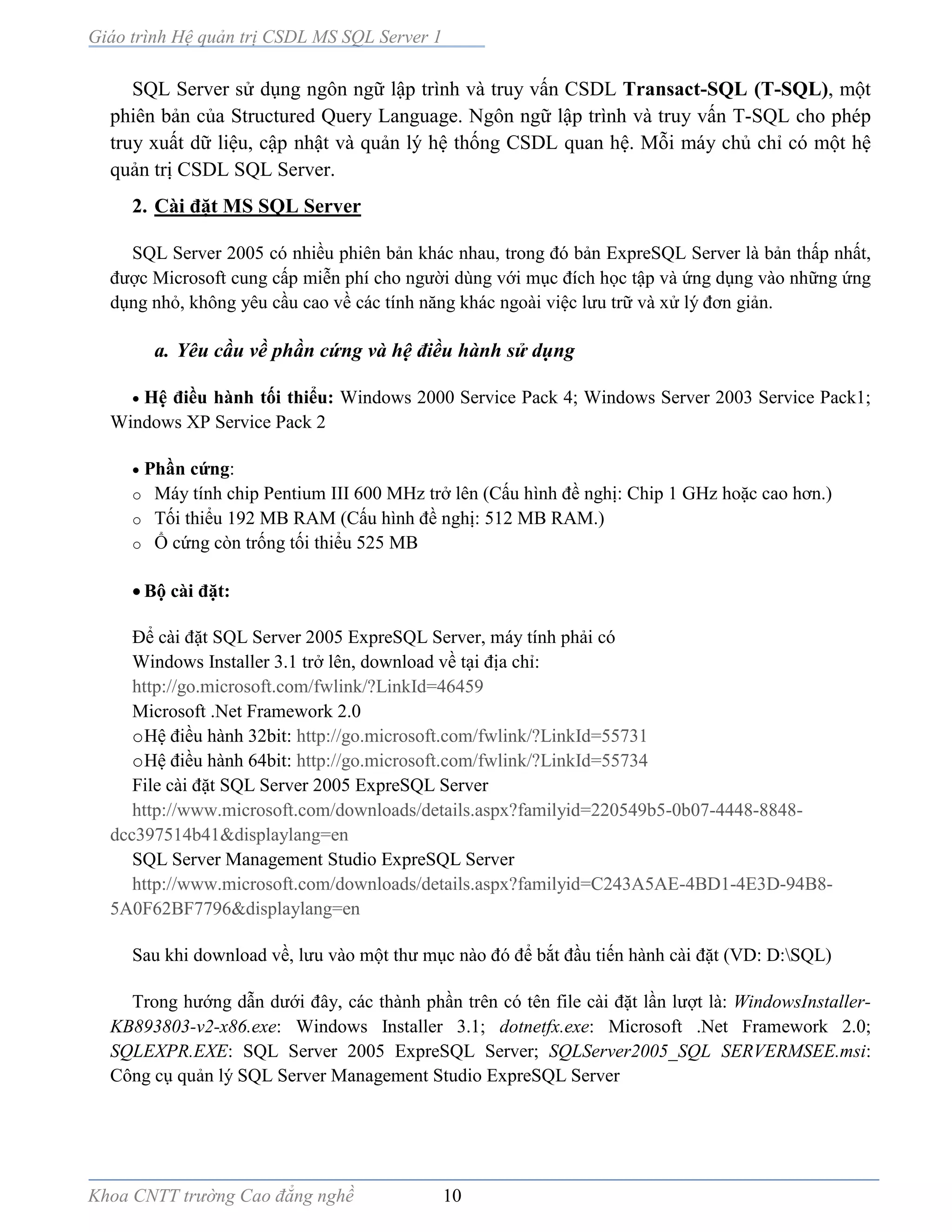 Giáo trình Hệ quản trị CSDL MS SQL Server 1
Khoa CNTT trường Cao đẳng nghề 10
SQL Server sử dụng ngôn ngữ lập trình và truy vấn CSDL Transact-SQL (T-SQL), một
phiên bản của Structured Query Language. Ngôn ngữ lập trình và truy vấn T-SQL cho phép
truy xuất dữ liệu, cập nhật và quản lý hệ thống CSDL quan hệ. Mỗi máy chủ chỉ có một hệ
quản trị CSDL SQL Server.
2. Cài đặt MS SQL Server
SQL Server 2005 có nhiều phiên bản khác nhau, trong đó bản ExpreSQL Server là bản thấp nhất,
được Microsoft cung cấp miễn phí cho người dùng với mục đích học tập và ứng dụng vào những ứng
dụng nhỏ, không yêu cầu cao về các tính năng khác ngoài việc lưu trữ và xử lý đơn giản.
a. Yêu cầu về phần cứng và hệ điều hành sử dụng
 Hệ điều hành tối thiểu: Windows 2000 Service Pack 4; Windows Server 2003 Service Pack1;
Windows XP Service Pack 2
 Phần cứng:
o Máy tính chip Pentium III 600 MHz trở lên (Cấu hình đề nghị: Chip 1 GHz hoặc cao hơn.)
o Tối thiểu 192 MB RAM (Cấu hình đề nghị: 512 MB RAM.)
o Ổ cứng còn trống tối thiểu 525 MB
 Bộ cài đặt:
Để cài đặt SQL Server 2005 ExpreSQL Server, máy tính phải có
Windows Installer 3.1 trở lên, download về tại địa chỉ:
http://go.microsoft.com/fwlink/?LinkId=46459
Microsoft .Net Framework 2.0
oHệ điều hành 32bit: http://go.microsoft.com/fwlink/?LinkId=55731
oHệ điều hành 64bit: http://go.microsoft.com/fwlink/?LinkId=55734
File cài đặt SQL Server 2005 ExpreSQL Server
http://www.microsoft.com/downloads/details.aspx?familyid=220549b5-0b07-4448-8848-
dcc397514b41&displaylang=en
SQL Server Management Studio ExpreSQL Server
http://www.microsoft.com/downloads/details.aspx?familyid=C243A5AE-4BD1-4E3D-94B8-
5A0F62BF7796&displaylang=en
Sau khi download về, lưu vào một thư mục nào đó để bắt đầu tiến hành cài đặt (VD: D:SQL)
Trong hướng dẫn dưới đây, các thành phần trên có tên file cài đặt lần lượt là: WindowsInstaller-
KB893803-v2-x86.exe: Windows Installer 3.1; dotnetfx.exe: Microsoft .Net Framework 2.0;
SQLEXPR.EXE: SQL Server 2005 ExpreSQL Server; SQLServer2005_SQL SERVERMSEE.msi:
Công cụ quản lý SQL Server Management Studio ExpreSQL Server
 