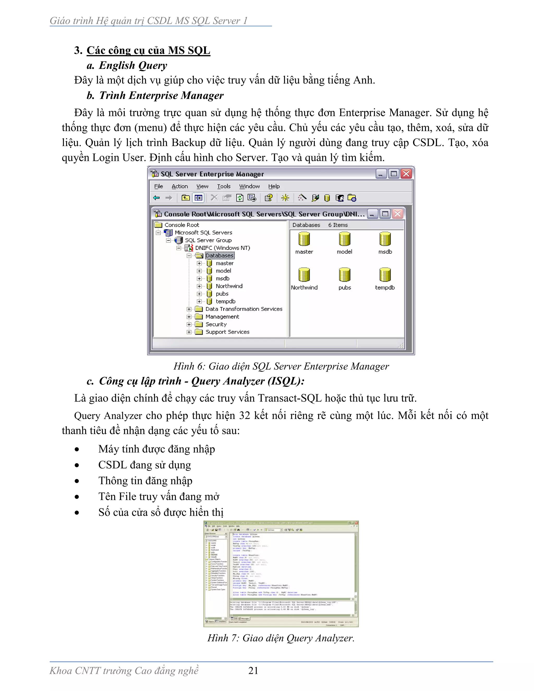Giáo trình Hệ quản trị CSDL MS SQL Server 1
Khoa CNTT trường Cao đẳng nghề 21
3. Các công cụ của MS SQL
a. English Query
Ðây là một dịch vụ giúp cho việc truy vấn dữ liệu bằng tiếng Anh.
b. Trình Enterprise Manager
Đây là môi trường trực quan sử dụng hệ thống thực đơn Enterprise Manager. Sử dụng hệ
thống thực đơn (menu) để thực hiện các yêu cầu. Chủ yếu các yêu cầu tạo, thêm, xoá, sửa dữ
liệu. Quản lý lịch trình Backup dữ liệu. Quản lý người dùng đang truy cập CSDL. Tạo, xóa
quyền Login User. Định cấu hình cho Server. Tạo và quản lý tìm kiếm.
Hình 6: Giao diện SQL Server Enterprise Manager
c. Công cụ lập trình - Query Analyzer (ISQL):
Là giao diện chính để chạy các truy vấn Transact-SQL hoặc thủ tục lưu trữ.
Query Analyzer cho phép thực hiện 32 kết nối riêng rẽ cùng một lúc. Mỗi kết nối có một
thanh tiêu đề nhận dạng các yếu tố sau:
 Máy tính được đăng nhập
 CSDL đang sử dụng
 Thông tin đăng nhập
 Tên File truy vấn đang mở
 Số của cửa sổ được hiển thị
Hình 7: Giao diện Query Analyzer.
 