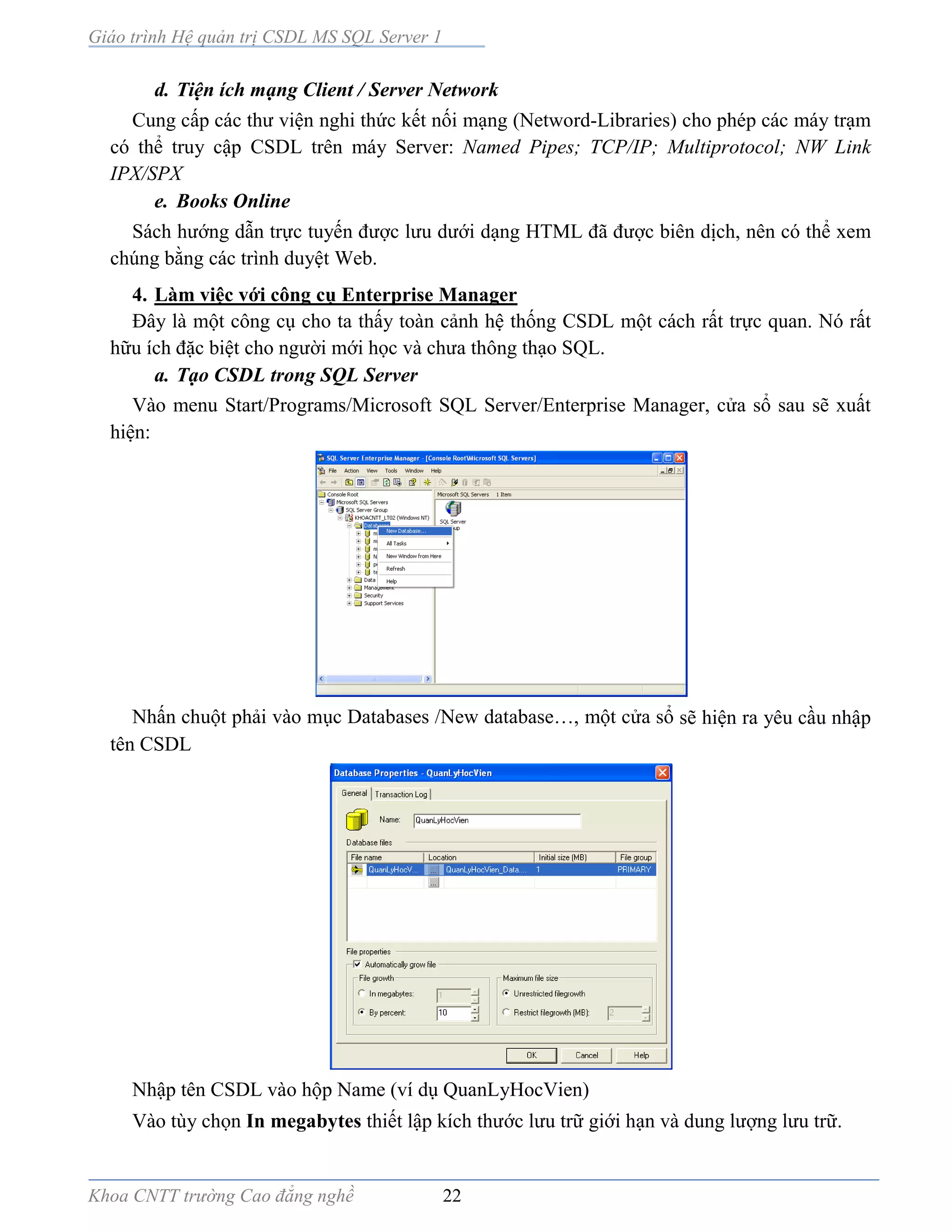 Giáo trình Hệ quản trị CSDL MS SQL Server 1
Khoa CNTT trường Cao đẳng nghề 22
d. Tiện ích mạng Client / Server Network
Cung cấp các thư viện nghi thức kết nối mạng (Netword-Libraries) cho phép các máy trạm
có thể truy cập CSDL trên máy Server: Named Pipes; TCP/IP; Multiprotocol; NW Link
IPX/SPX
e. Books Online
Sách hướng dẫn trực tuyến được lưu dưới dạng HTML đã được biên dịch, nên có thể xem
chúng bằng các trình duyệt Web.
4. Làm việc với công cụ Enterprise Manager
Ðây là một công cụ cho ta thấy toàn cảnh hệ thống CSDL một cách rất trực quan. Nó rất
hữu ích đặc biệt cho người mới học và chưa thông thạo SQL.
a. Tạo CSDL trong SQL Server
Vào menu Start/Programs/Microsoft SQL Server/Enterprise Manager, cửa sổ sau sẽ xuất
hiện:
Nhấn chuột phải vào mục Databases /New database…, một cửa sổ sẽ hiện ra yêu cầu nhập
tên CSDL
Nhập tên CSDL vào hộp Name (ví dụ QuanLyHocVien)
Vào tùy chọn In megabytes thiết lập kích thước lưu trữ giới hạn và dung lượng lưu trữ.
 