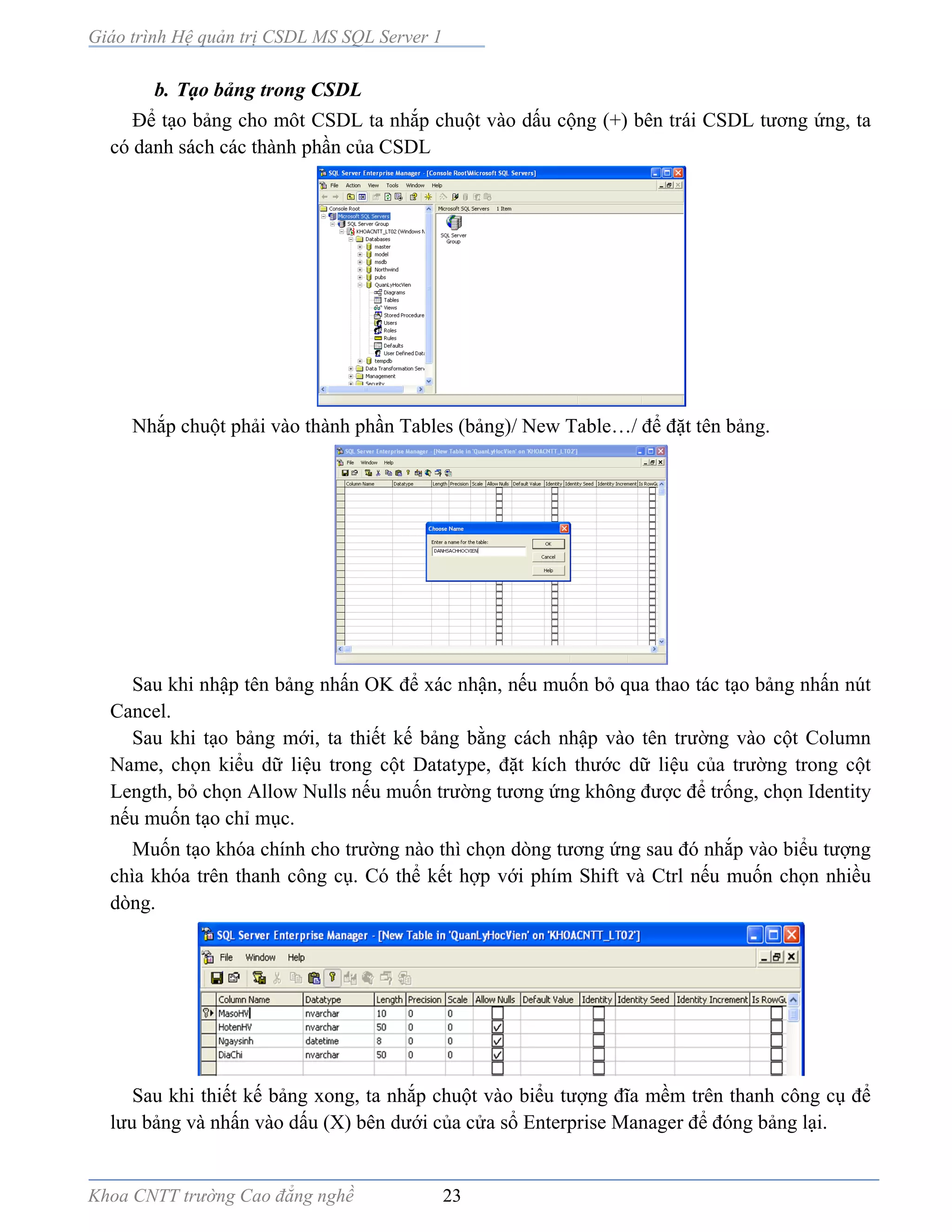 Giáo trình Hệ quản trị CSDL MS SQL Server 1
Khoa CNTT trường Cao đẳng nghề 23
b. Tạo bảng trong CSDL
Để tạo bảng cho môt CSDL ta nhắp chuột vào dấu cộng (+) bên trái CSDL tương ứng, ta
có danh sách các thành phần của CSDL
Nhắp chuột phải vào thành phần Tables (bảng)/ New Table…/ để đặt tên bảng.
Sau khi nhập tên bảng nhấn OK để xác nhận, nếu muốn bỏ qua thao tác tạo bảng nhấn nút
Cancel.
Sau khi tạo bảng mới, ta thiết kế bảng bằng cách nhập vào tên trường vào cột Column
Name, chọn kiểu dữ liệu trong cột Datatype, đặt kích thước dữ liệu của trường trong cột
Length, bỏ chọn Allow Nulls nếu muốn trường tương ứng không được để trống, chọn Identity
nếu muốn tạo chỉ mục.
Muốn tạo khóa chính cho trường nào thì chọn dòng tương ứng sau đó nhắp vào biểu tượng
chìa khóa trên thanh công cụ. Có thể kết hợp với phím Shift và Ctrl nếu muốn chọn nhiều
dòng.
Sau khi thiết kế bảng xong, ta nhắp chuột vào biểu tượng đĩa mềm trên thanh công cụ để
lưu bảng và nhấn vào dấu (X) bên dưới của cửa sổ Enterprise Manager để đóng bảng lại.
 
