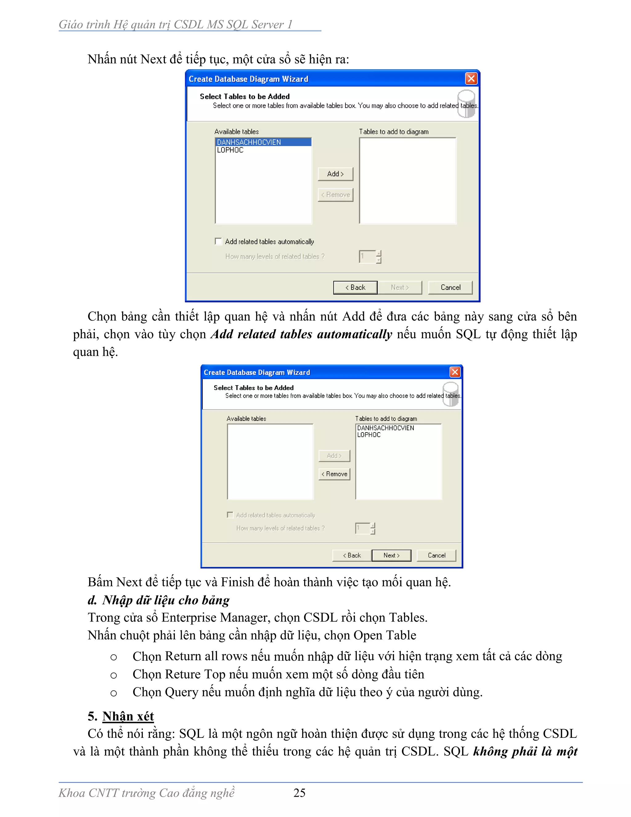 Giáo trình Hệ quản trị CSDL MS SQL Server 1
Khoa CNTT trường Cao đẳng nghề 25
Nhấn nút Next để tiếp tục, một cửa sổ sẽ hiện ra:
Chọn bảng cần thiết lập quan hệ và nhấn nút Add để đưa các bảng này sang cửa sổ bên
phải, chọn vào tùy chọn Add related tables automatically nếu muốn SQL tự động thiết lập
quan hệ.
Bấm Next để tiếp tục và Finish để hoàn thành việc tạo mối quan hệ.
d. Nhập dữ liệu cho bảng
Trong cửa sổ Enterprise Manager, chọn CSDL rồi chọn Tables.
Nhấn chuột phải lên bảng cần nhập dữ liệu, chọn Open Table
o Chọn Return all rows nếu muốn nhập dữ liệu với hiện trạng xem tất cả các dòng
o Chọn Reture Top nếu muốn xem một số dòng đầu tiên
o Chọn Query nếu muốn định nghĩa dữ liệu theo ý của người dùng.
5. Nhận xét
Có thể nói rằng: SQL là một ngôn ngữ hoàn thiện được sử dụng trong các hệ thống CSDL
và là một thành phần không thể thiếu trong các hệ quản trị CSDL. SQL không phải là một
 