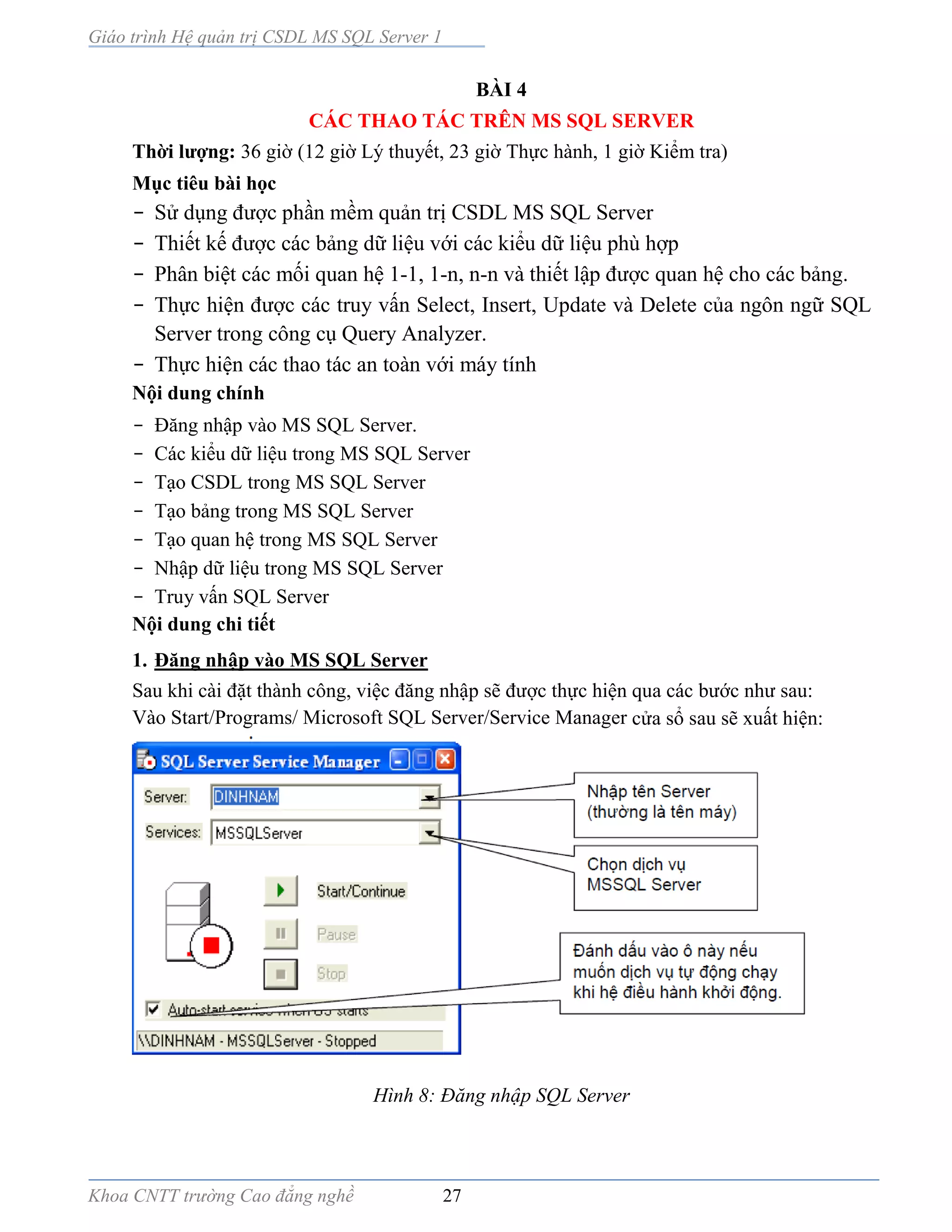 Giáo trình Hệ quản trị CSDL MS SQL Server 1
Khoa CNTT trường Cao đẳng nghề 27
BÀI 4
CÁC THAO TÁC TRÊN MS SQL SERVER
Thời lượng: 36 giờ (12 giờ Lý thuyết, 23 giờ Thực hành, 1 giờ Kiểm tra)
Mục tiêu bài học
- Sử dụng được phần mềm quản trị CSDL MS SQL Server
- Thiết kế được các bảng dữ liệu với các kiểu dữ liệu phù hợp
- Phân biệt các mối quan hệ 1-1, 1-n, n-n và thiết lập được quan hệ cho các bảng.
- Thực hiện được các truy vấn Select, Insert, Update và Delete của ngôn ngữ SQL
Server trong công cụ Query Analyzer.
- Thực hiện các thao tác an toàn với máy tính
Nội dung chính
- Đăng nhập vào MS SQL Server.
- Các kiểu dữ liệu trong MS SQL Server
- Tạo CSDL trong MS SQL Server
- Tạo bảng trong MS SQL Server
- Tạo quan hệ trong MS SQL Server
- Nhập dữ liệu trong MS SQL Server
- Truy vấn SQL Server
Nội dung chi tiết
1. Đăng nhập vào MS SQL Server
Sau khi cài đặt thành công, việc đăng nhập sẽ được thực hiện qua các bước như sau:
Vào Start/Programs/ Microsoft SQL Server/Service Manager cửa sổ sau sẽ xuất hiện:
Hình 8: Đăng nhập SQL Server
 