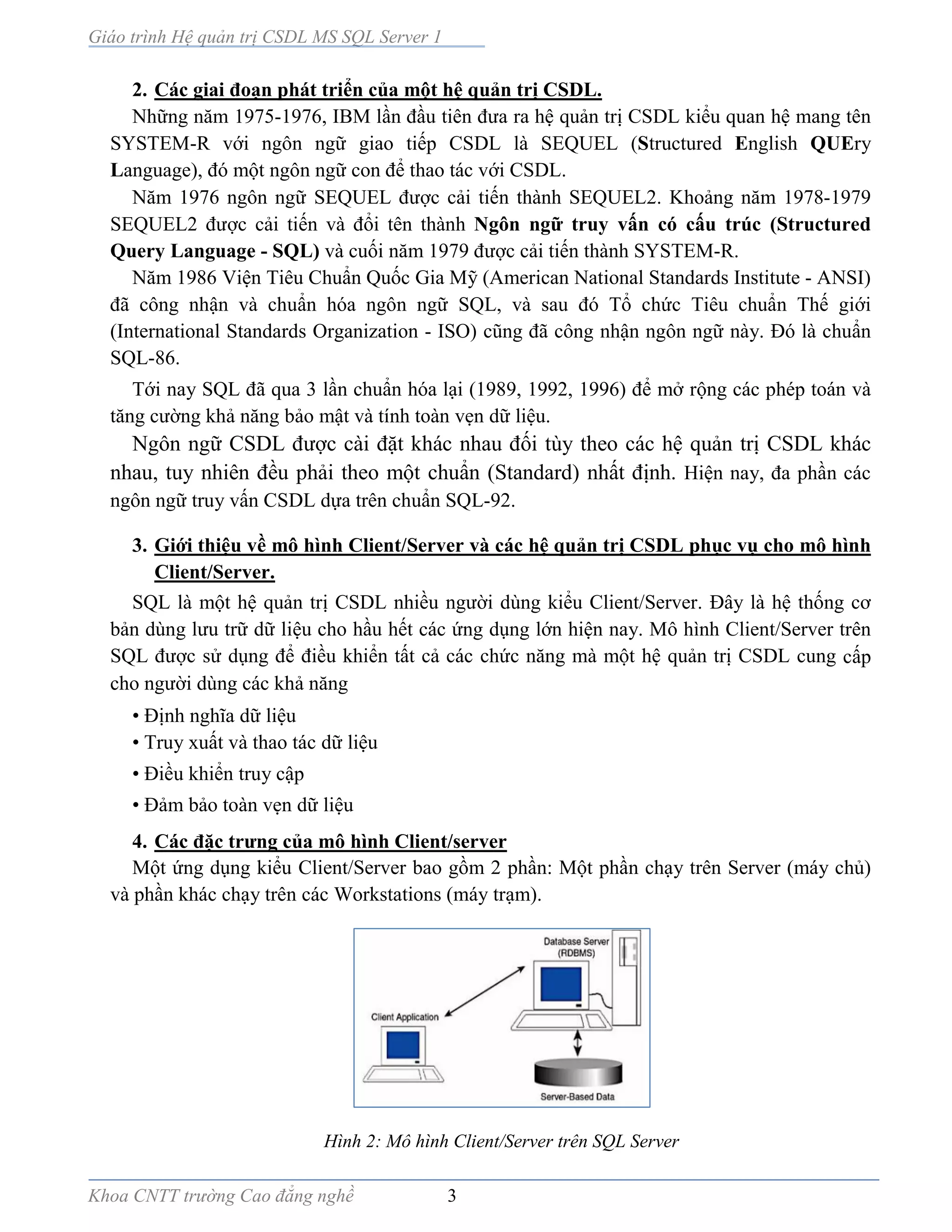Giáo trình Hệ quản trị CSDL MS SQL Server 1
Khoa CNTT trường Cao đẳng nghề 3
2. Các giai đoạn phát triển của một hệ quản trị CSDL.
Những năm 1975-1976, IBM lần đầu tiên đưa ra hệ quản trị CSDL kiểu quan hệ mang tên
SYSTEM-R với ngôn ngữ giao tiếp CSDL là SEQUEL (Structured English QUEry
Language), đó một ngôn ngữ con để thao tác với CSDL.
Năm 1976 ngôn ngữ SEQUEL được cải tiến thành SEQUEL2. Khoảng năm 1978-1979
SEQUEL2 được cải tiến và đổi tên thành Ngôn ngữ truy vấn có cấu trúc (Structured
Query Language - SQL) và cuối năm 1979 được cải tiến thành SYSTEM-R.
Năm 1986 Viện Tiêu Chuẩn Quốc Gia Mỹ (American National Standards Institute - ANSI)
đã công nhận và chuẩn hóa ngôn ngữ SQL, và sau đó Tổ chức Tiêu chuẩn Thế giới
(International Standards Organization - ISO) cũng đã công nhận ngôn ngữ này. Đó là chuẩn
SQL-86.
Tới nay SQL đã qua 3 lần chuẩn hóa lại (1989, 1992, 1996) để mở rộng các phép toán và
tăng cường khả năng bảo mật và tính toàn vẹn dữ liệu.
Ngôn ngữ CSDL được cài đặt khác nhau đối tùy theo các hệ quản trị CSDL khác
nhau, tuy nhiên đều phải theo một chuẩn (Standard) nhất định. Hiện nay, đa phần các
ngôn ngữ truy vấn CSDL dựa trên chuẩn SQL-92.
3. Giới thiệu về mô hình Client/Server và các hệ quản trị CSDL phục vụ cho mô hình
Client/Server.
SQL là một hệ quản trị CSDL nhiều người dùng kiểu Client/Server. Đây là hệ thống cơ
bản dùng lưu trữ dữ liệu cho hầu hết các ứng dụng lớn hiện nay. Mô hình Client/Server trên
SQL được sử dụng để điều khiển tất cả các chức năng mà một hệ quản trị CSDL cung cấp
cho người dùng các khả năng
• Định nghĩa dữ liệu
• Truy xuất và thao tác dữ liệu
• Điều khiển truy cập
• Đảm bảo toàn vẹn dữ liệu
4. Các đặc trưng của mô hình Client/server
Một ứng dụng kiểu Client/Server bao gồm 2 phần: Một phần chạy trên Server (máy chủ)
và phần khác chạy trên các Workstations (máy trạm).
Hình 2: Mô hình Client/Server trên SQL Server
 