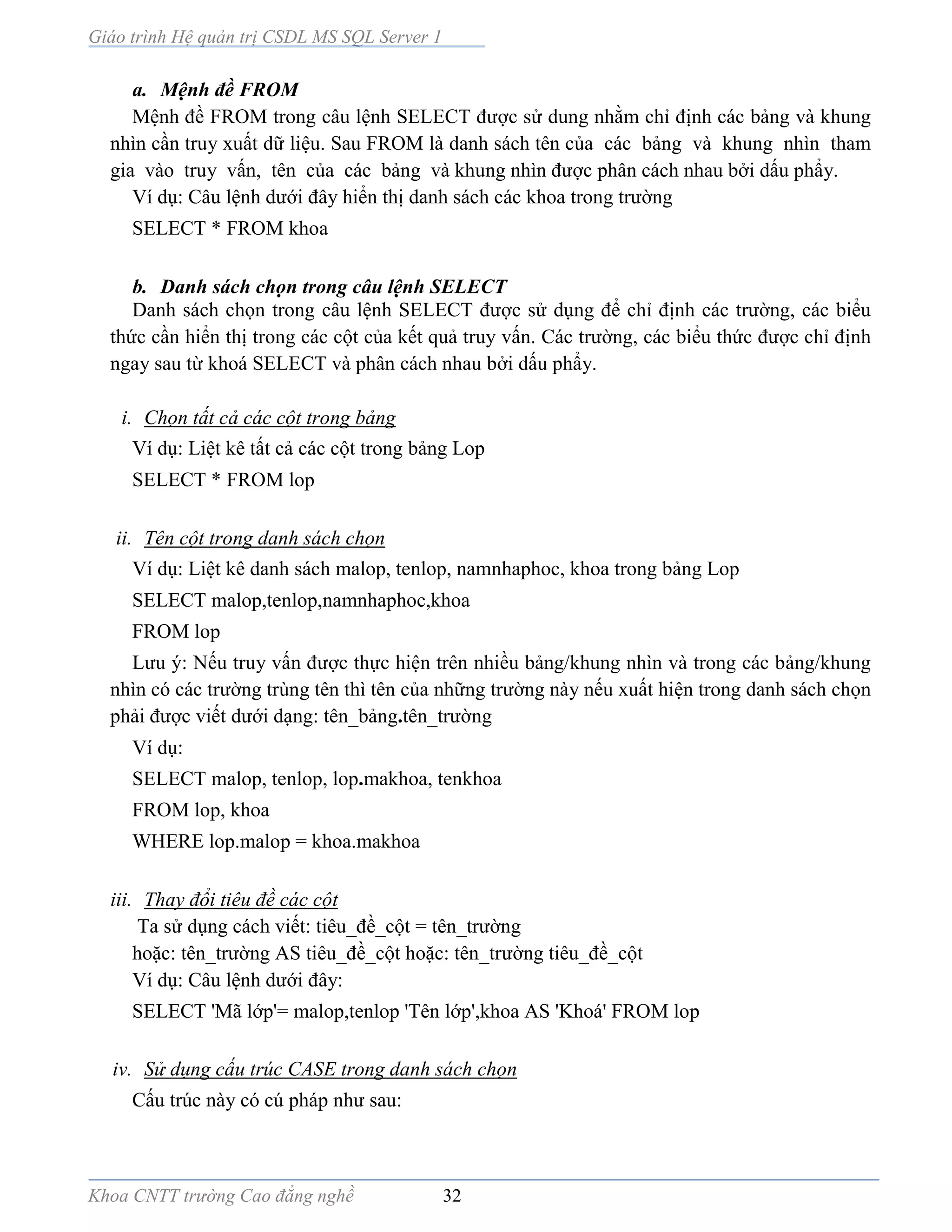 Giáo trình Hệ quản trị CSDL MS SQL Server 1
Khoa CNTT trường Cao đẳng nghề 32
a. Mệnh đề FROM
Mệnh đề FROM trong câu lệnh SELECT được sử dung nhằm chỉ định các bảng và khung
nhìn cần truy xuất dữ liệu. Sau FROM là danh sách tên của các bảng và khung nhìn tham
gia vào truy vấn, tên của các bảng v khung nhìn được phân cách nhau bởi dấu phẩy.
Ví dụ: Câu lệnh dưới đây hiển thị danh sách các khoa trong trường
SELECT * FROM khoa
b. Danh sách chọn trong câu lệnh SELECT
Danh sách chọn trong câu lệnh SELECT được sử dụng để chỉ định các trường, các biểu
thức cần hiển thị trong các cột của kết quả truy vấn. Các trường, các biểu thức được chỉ định
ngay sau từ khoá SELECT và phân cách nhau bởi dấu phẩy.
i. Chọn tất cả các cột trong bảng
Ví dụ: Liệt kê tất cả các cột trong bảng Lop
SELECT * FROM lop
ii. Tên cột trong danh sách chọn
Ví dụ: Liệt kê danh sách malop, tenlop, namnhaphoc, khoa trong bảng Lop
SELECT malop,tenlop,namnhaphoc,khoa
FROM lop
Lưu ý: Nếu truy vấn được thực hiện trên nhiều bảng/khung nhìn và trong các bảng/khung
nhìn có các trường trùng tên thì tên của những trường này nếu xuất hiện trong danh sách chọn
phải được viết dưới dạng: tên_bảng.tên_trường
Ví dụ:
SELECT malop, tenlop, lop.makhoa, tenkhoa
FROM lop, khoa
WHERE lop.malop = khoa.makhoa
iii. Thay đổi tiêu đề các cột
Ta sử dụng cách viết: tiêu_đề_cột = tên_trường
hoặc: tên_trường AS tiêu_đề_cột hoặc: tên_trường tiêu_đề_cột
Ví dụ: Câu lệnh dưới đây:
SELECT 'Mã lớp'= malop,tenlop 'Tên lớp',khoa AS 'Khoá' FROM lop
iv. Sử dụng cấu trúc CASE trong danh sách chọn
Cấu trúc này có cú pháp như sau:
 
