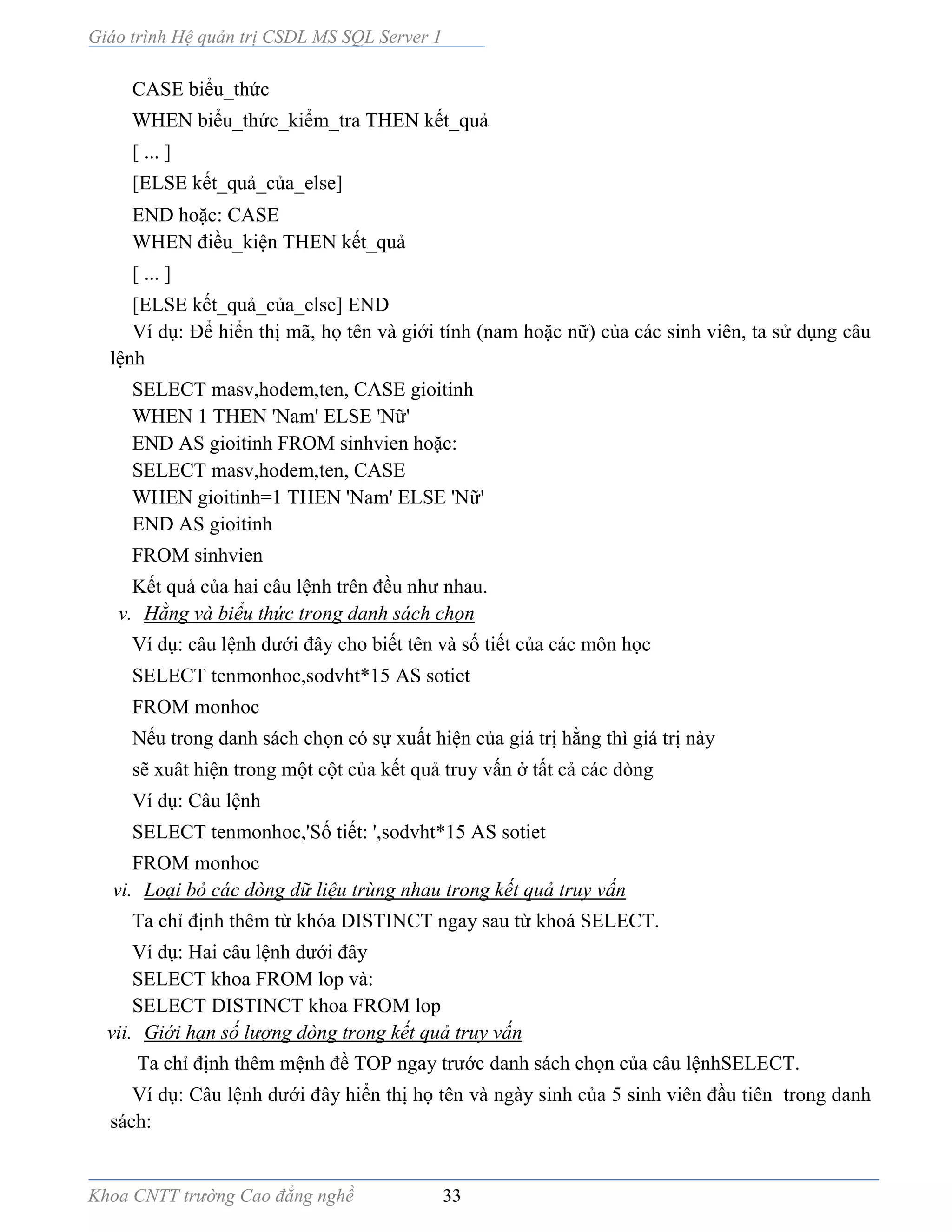 Giáo trình Hệ quản trị CSDL MS SQL Server 1
Khoa CNTT trường Cao đẳng nghề 33
CASE biểu_thức
WHEN biểu_thức_kiểm_tra THEN kết_quả
[ ... ]
[ELSE kết_quả_của_else]
END hoặc: CASE
WHEN điều_kiện THEN kết_quả
[ ... ]
[ELSE kết_quả_của_else] END
Ví dụ: Để hiển thị mã, họ tên và giới tính (nam hoặc nữ) của các sinh viên, ta sử dụng câu
lệnh
SELECT masv,hodem,ten, CASE gioitinh
WHEN 1 THEN 'Nam' ELSE 'Nữ'
END AS gioitinh FROM sinhvien hoặc:
SELECT masv,hodem,ten, CASE
WHEN gioitinh=1 THEN 'Nam' ELSE 'Nữ'
END AS gioitinh
FROM sinhvien
Kết quả của hai câu lệnh trên đều như nhau.
v. Hằng và biểu thức trong danh sách chọn
Ví dụ: câu lệnh dưới đây cho biết tên và số tiết của các môn học
SELECT tenmonhoc,sodvht*15 AS sotiet
FROM monhoc
Nếu trong danh sách chọn có sự xuất hiện của giá trị hằng thì giá trị này
sẽ xuât hiện trong một cột của kết quả truy vấn ở tất cả các dòng
Ví dụ: Câu lệnh
SELECT tenmonhoc,'Số tiết: ',sodvht*15 AS sotiet
FROM monhoc
vi. Loại bỏ các dòng dữ liệu trùng nhau trong kết quả truy vấn
Ta chỉ định thêm từ khóa DISTINCT ngay sau từ khoá SELECT.
Ví dụ: Hai câu lệnh dưới đây
SELECT khoa FROM lop và:
SELECT DISTINCT khoa FROM lop
vii. Giới hạn số lượng dòng trong kết quả truy vấn
Ta chỉ định thêm mệnh đề TOP ngay trước danh sách chọn của câu lệnhSELECT.
Ví dụ: Câu lệnh dưới đây hiển thị họ tên và ngày sinh của 5 sinh viên đầu tiên trong danh
sách:
 