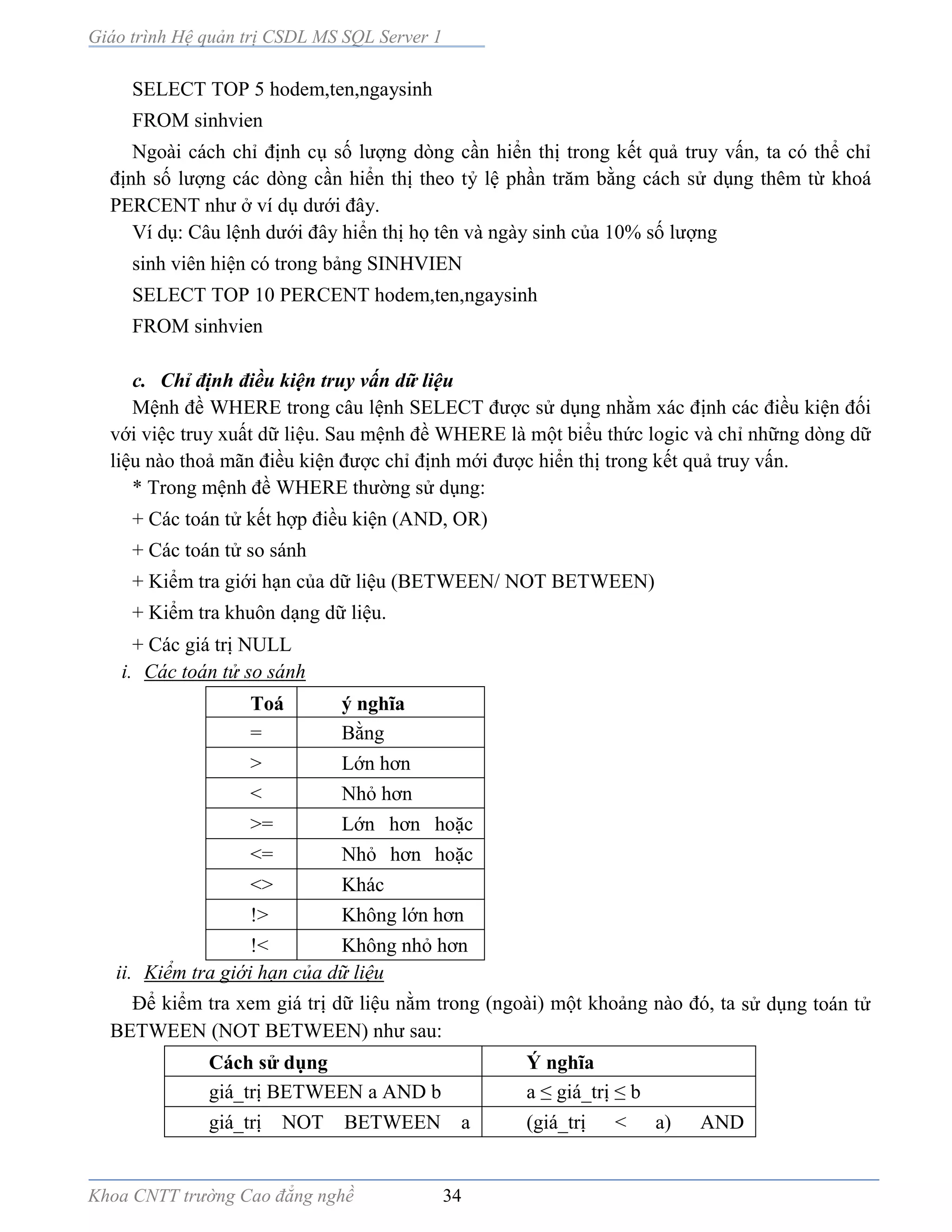 Giáo trình Hệ quản trị CSDL MS SQL Server 1
Khoa CNTT trường Cao đẳng nghề 34
SELECT TOP 5 hodem,ten,ngaysinh
FROM sinhvien
Ngoài cách chỉ định cụ số lượng dòng cần hiển thị trong kết quả truy vấn, ta có thể chỉ
định số lượng các dòng cần hiển thị theo tỷ lệ phần trăm bằng cách sử dụng thêm từ khoá
PERCENT như ở ví dụ dưới đây.
Ví dụ: Câu lệnh dưới đây hiển thị họ tên và ngày sinh của 10% số lượng
sinh viên hiện có trong bảng SINHVIEN
SELECT TOP 10 PERCENT hodem,ten,ngaysinh
FROM sinhvien
c. Chỉ định điều kiện truy vấn dữ liệu
Mệnh đề WHERE trong câu lệnh SELECT được sử dụng nhằm xác định các điều kiện đối
với việc truy xuất dữ liệu. Sau mệnh đề WHERE là một biểu thức logic và chỉ những dòng dữ
liệu nào thoả mãn điều kiện được chỉ định mới được hiển thị trong kết quả truy vấn.
* Trong mệnh đề WHERE thường sử dụng:
+ Các toán tử kết hợp điều kiện (AND, OR)
+ Các toán tử so sánh
+ Kiểm tra giới hạn của dữ liệu (BETWEEN/ NOT BETWEEN)
+ Kiểm tra khuôn dạng dữ liệu.
+ Các giá trị NULL
i. Các toán tử so sánh
Toá
n tử
ý nghĩa
= Bằng
> Lớn hơn
< Nhỏ hơn
>= Lớn hơn hoặc
bằng<= Nhỏ hơn hoặc
bằng<> Khác
!> Không lớn hơn
!< Không nhỏ hơn
ii. Kiểm tra giới hạn của dữ liệu
Để kiểm tra xem giá trị dữ liệu nằm trong (ngoài) một khoảng n o đó, ta sử dụng toán tử
BETWEEN (NOT BETWEEN) như sau:
Cách sử dụng Ý nghĩa
giá_trị BETWEEN a AND b a ≤ giá_trị ≤ b
giá_trị NOT BETWEEN a
AND b
(giá_trị < a) AND
(giá_trị>b)
 