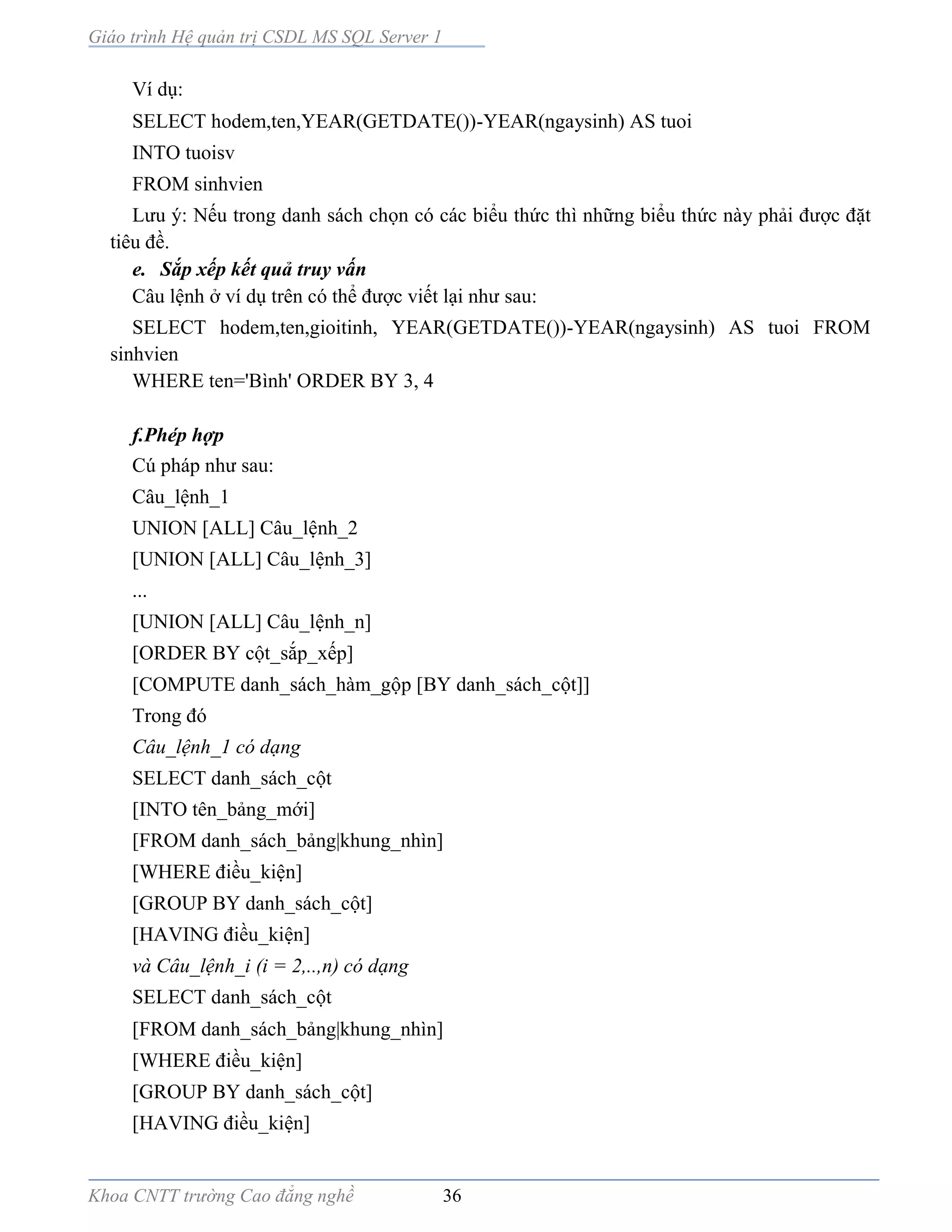 Giáo trình Hệ quản trị CSDL MS SQL Server 1
Khoa CNTT trường Cao đẳng nghề 36
Ví dụ:
SELECT hodem,ten,YEAR(GETDATE())-YEAR(ngaysinh) AS tuoi
INTO tuoisv
FROM sinhvien
Lưu ý: Nếu trong danh sách chọn có các biểu thức thì những biểu thức này phải được đặt
tiêu đề.
e. Sắp xếp kết quả truy vấn
Câu lệnh ở ví dụ trên có thể được viết lại như sau:
SELECT hodem,ten,gioitinh, YEAR(GETDATE())-YEAR(ngaysinh) AS tuoi FROM
sinhvien
WHERE ten='Bình' ORDER BY 3, 4
f.Phép hợp
Cú pháp như sau:
Câu_lệnh_1
UNION [ALL] Câu_lệnh_2
[UNION [ALL] Câu_lệnh_3]
...
[UNION [ALL] Câu_lệnh_n]
[ORDER BY cột_sắp_xếp]
[COMPUTE danh_sách_hàm_gộp [BY danh_sách_cột]]
Trong đó
Câu_lệnh_1 có dạng
SELECT danh_sách_cột
[INTO tên_bảng_mới]
[FROM danh_sách_bảng|khung_nhìn]
[WHERE điều_kiện]
[GROUP BY danh_sách_cột]
[HAVING điều_kiện]
và Câu_lệnh_i (i = 2,..,n) có dạng
SELECT danh_sách_cột
[FROM danh_sách_bảng|khung_nhìn]
[WHERE điều_kiện]
[GROUP BY danh_sách_cột]
[HAVING điều_kiện]
 