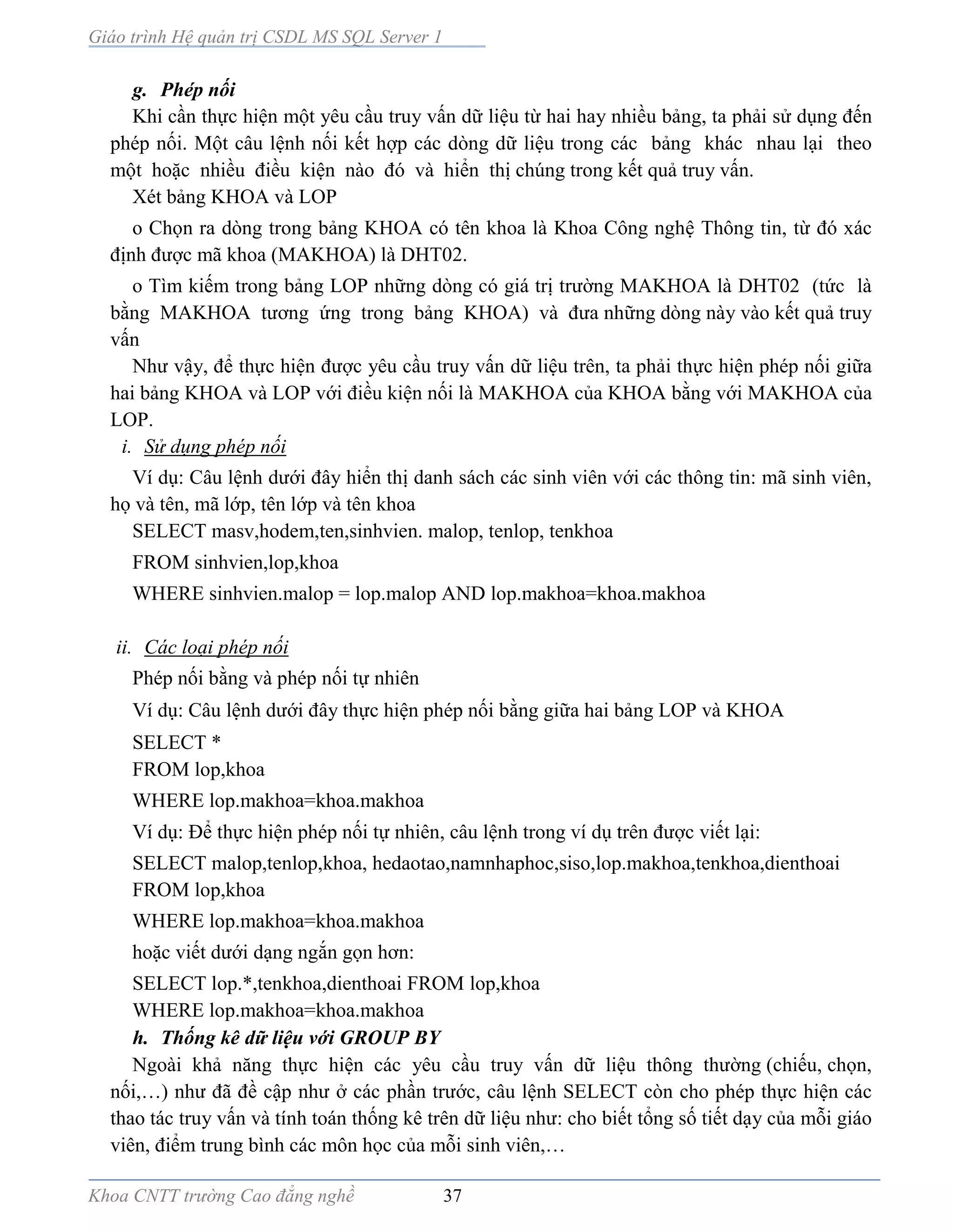 Giáo trình Hệ quản trị CSDL MS SQL Server 1
Khoa CNTT trường Cao đẳng nghề 37
g. Phép nối
Khi cần thực hiện một yêu cầu truy vấn dữ liệu từ hai hay nhiều bảng, ta phải sử dụng đến
phép nối. Một câu lệnh nối kết hợp các dòng dữ liệu trong các bảng khác nhau lại theo
một hoặc nhiều điều kiện n o đó v hiển thị chúng trong kết quả truy vấn.
Xét bảng KHOA và LOP
o Chọn ra dòng trong bảng KHOA có tên khoa là Khoa Công nghệ Thông tin, từ đó xác
định được mã khoa (MAKHOA) là DHT02.
o Tìm kiếm trong bảng LOP những dòng có giá trị trường MAKHOA là DHT02 (tức là
bằng MAKHOA tương ứng trong bảng KHOA) v đưa những dòng này vào kết quả truy
vấn
Như vậy, để thực hiện được yêu cầu truy vấn dữ liệu trên, ta phải thực hiện phép nối giữa
hai bảng KHOA và LOP với điều kiện nối là MAKHOA của KHOA bằng với MAKHOA của
LOP.
i. Sử dụng phép nối
Ví dụ: Câu lệnh dưới đây hiển thị danh sách các sinh viên với các thông tin: mã sinh viên,
họ và tên, mã lớp, tên lớp và tên khoa
SELECT masv,hodem,ten,sinhvien. malop, tenlop, tenkhoa
FROM sinhvien,lop,khoa
WHERE sinhvien.malop = lop.malop AND lop.makhoa=khoa.makhoa
ii. Các loại phép nối
Phép nối bằng và phép nối tự nhiên
Ví dụ: Câu lệnh dưới đây thực hiện phép nối bằng giữa hai bảng LOP và KHOA
SELECT *
FROM lop,khoa
WHERE lop.makhoa=khoa.makhoa
Ví dụ: Để thực hiện phép nối tự nhiên, câu lệnh trong ví dụ trên được viết lại:
SELECT malop,tenlop,khoa, hedaotao,namnhaphoc,siso,lop.makhoa,tenkhoa,dienthoai
FROM lop,khoa
WHERE lop.makhoa=khoa.makhoa
hoặc viết dưới dạng ngắn gọn hơn:
SELECT lop.*,tenkhoa,dienthoai FROM lop,khoa
WHERE lop.makhoa=khoa.makhoa
h. Thống kê dữ liệu với GROUP BY
Ngoài khả năng thực hiện các yêu cầu truy vấn dữ liệu thông thường (chiếu, chọn,
nối,…) như đã đề cập như ở các phần trước, câu lệnh SELECT còn cho phép thực hiện các
thao tác truy vấn và tính toán thống kê trên dữ liệu như: cho biết tổng số tiết dạy của mỗi giáo
viên, điểm trung bình các môn học của mỗi sinh viên,…
 