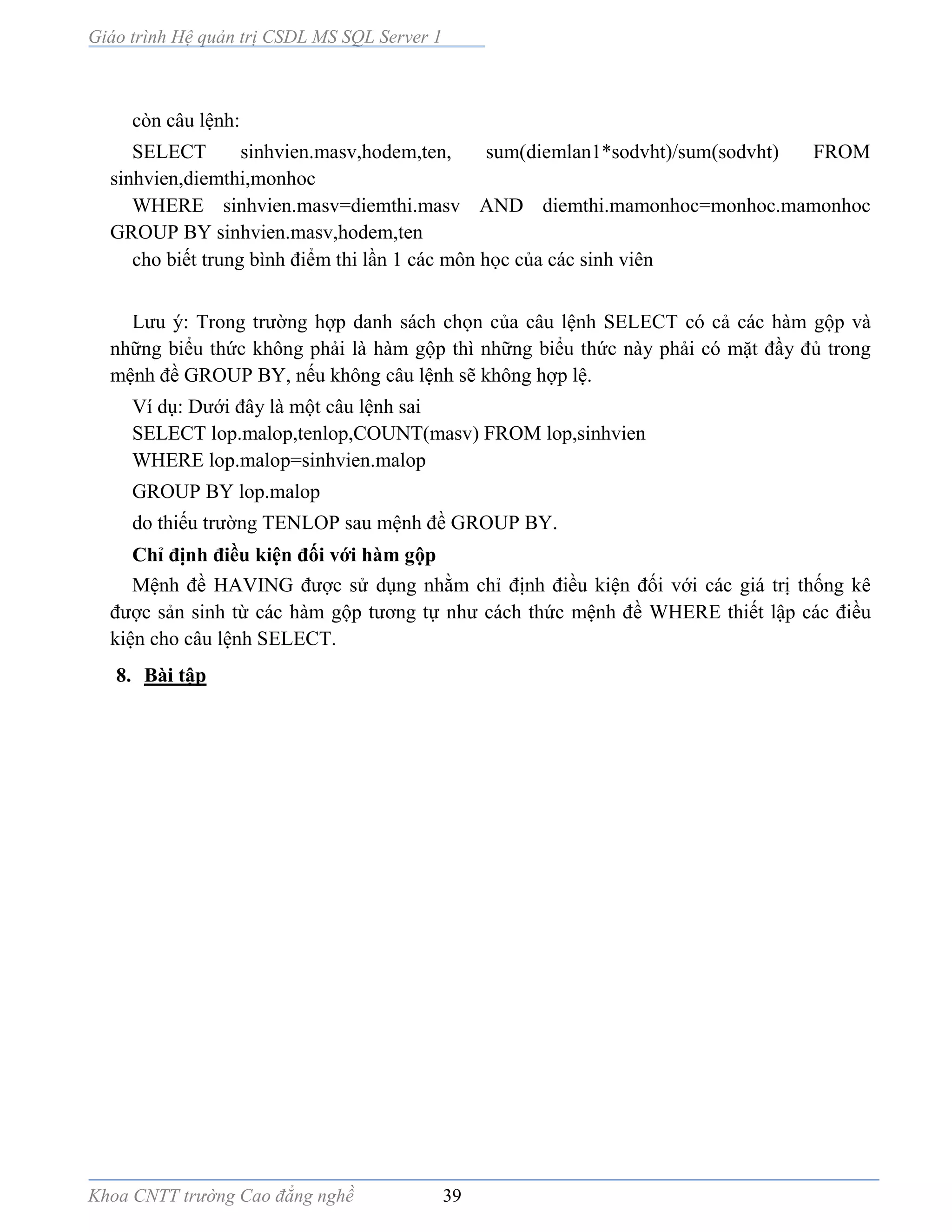 Giáo trình Hệ quản trị CSDL MS SQL Server 1
Khoa CNTT trường Cao đẳng nghề 39
còn câu lệnh:
SELECT sinhvien.masv,hodem,ten, sum(diemlan1*sodvht)/sum(sodvht) FROM
sinhvien,diemthi,monhoc
WHERE sinhvien.masv=diemthi.masv AND diemthi.mamonhoc=monhoc.mamonhoc
GROUP BY sinhvien.masv,hodem,ten
cho biết trung bình điểm thi lần 1 các môn học của các sinh viên
Lưu ý: Trong trường hợp danh sách chọn của câu lệnh SELECT có cả các hàm gộp và
những biểu thức không phải là hàm gộp thì những biểu thức này phải có mặt đầy đủ trong
mệnh đề GROUP BY, nếu không câu lệnh sẽ không hợp lệ.
Ví dụ: Dưới đây là một câu lệnh sai
SELECT lop.malop,tenlop,COUNT(masv) FROM lop,sinhvien
WHERE lop.malop=sinhvien.malop
GROUP BY lop.malop
do thiếu trường TENLOP sau mệnh đề GROUP BY.
Chỉ định điều kiện đối với hàm gộp
Mệnh đề HAVING được sử dụng nhằm chỉ định điều kiện đối với các giá trị thống kê
được sản sinh từ các hàm gộp tương tự như cách thức mệnh đề WHERE thiết lập các điều
kiện cho câu lệnh SELECT.
8. Bài tập
 
