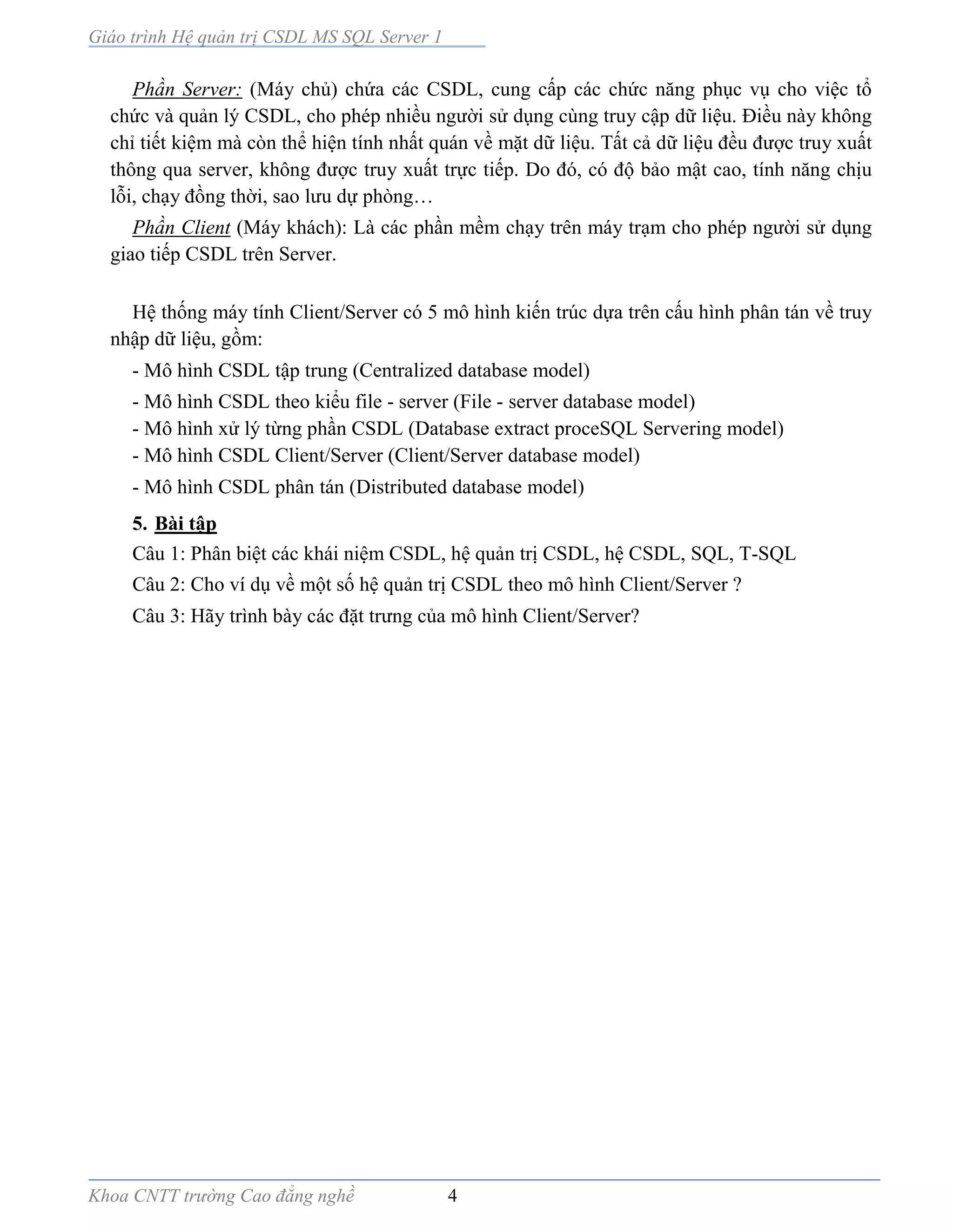 Giáo trình Hệ quản trị CSDL MS SQL Server 1
Khoa CNTT trường Cao đẳng nghề 4
Phần Server: (Máy chủ) chứa các CSDL, cung cấp các chức năng phục vụ cho việc tổ
chức và quản lý CSDL, cho phép nhiều người sử dụng cùng truy cập dữ liệu. Điều này không
chỉ tiết kiệm mà còn thể hiện tính nhất quán về mặt dữ liệu. Tất cả dữ liệu đều được truy xuất
thông qua server, không được truy xuất trực tiếp. Do đó, có độ bảo mật cao, tính năng chịu
lỗi, chạy đồng thời, sao lưu dự phòng…
Phần Client (Máy khách): Là các phần mềm chạy trên máy trạm cho phép người sử dụng
giao tiếp CSDL trên Server.
Hệ thống máy tính Client/Server có 5 mô hình kiến trúc dựa trên cấu hình phân tán về truy
nhập dữ liệu, gồm:
- Mô hình CSDL tập trung (Centralized database model)
- Mô hình CSDL theo kiểu file - server (File - server database model)
- Mô hình xử lý từng phần CSDL (Database extract proceSQL Servering model)
- Mô hình CSDL Client/Server (Client/Server database model)
- Mô hình CSDL phân tán (Distributed database model)
5. Bài tập
Câu 1: Phân biệt các khái niệm CSDL, hệ quản trị CSDL, hệ CSDL, SQL, T-SQL
Câu 2: Cho ví dụ về một số hệ quản trị CSDL theo mô hình Client/Server ?
Câu 3: Hãy trình bày các đặt trưng của mô hình Client/Server?
 