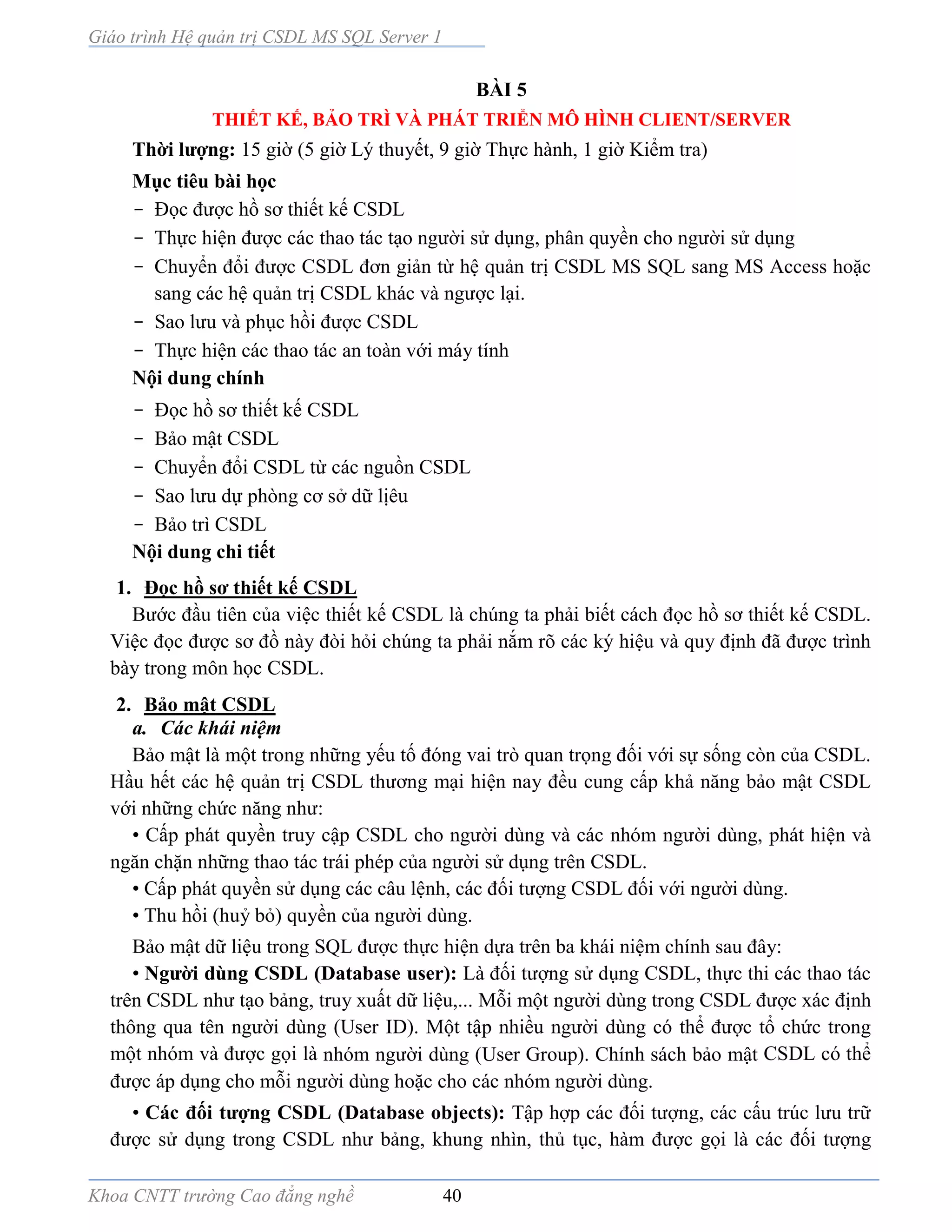 Giáo trình Hệ quản trị CSDL MS SQL Server 1
Khoa CNTT trường Cao đẳng nghề 40
BÀI 5
THIẾT KẾ, BẢO TRÌ VÀ PHÁT TRIỂN MÔ HÌNH CLIENT/SERVER
Thời lượng: 15 giờ (5 giờ Lý thuyết, 9 giờ Thực hành, 1 giờ Kiểm tra)
Mục tiêu bài học
- Đọc được hồ sơ thiết kế CSDL
- Thực hiện được các thao tác tạo người sử dụng, phân quyền cho người sử dụng
- Chuyển đổi được CSDL đơn giản từ hệ quản trị CSDL MS SQL sang MS Access hoặc
sang các hệ quản trị CSDL khác và ngược lại.
- Sao lưu và phục hồi được CSDL
- Thực hiện các thao tác an toàn với máy tính
Nội dung chính
- Đọc hồ sơ thiết kế CSDL
- Bảo mật CSDL
- Chuyển đổi CSDL từ các nguồn CSDL
- Sao lưu dự phòng cơ sở dữ lịêu
- Bảo trì CSDL
Nội dung chi tiết
1. Đọc hồ sơ thiết kế CSDL
Bước đầu tiên của việc thiết kế CSDL là chúng ta phải biết cách đọc hồ sơ thiết kế CSDL.
Việc đọc được sơ đồ này đòi hỏi chúng ta phải nắm rõ các ký hiệu và quy định đã được trình
bày trong môn học CSDL.
2. Bảo mật CSDL
a. Các khái niệm
Bảo mật là một trong những yếu tố đóng vai trò quan trọng đối với sự sống còn của CSDL.
Hầu hết các hệ quản trị CSDL thương mại hiện nay đều cung cấp khả năng bảo mật CSDL
với những chức năng như:
• Cấp phát quyền truy cập CSDL cho người dùng và các nhóm người dùng, phát hiện và
ngăn chặn những thao tác trái phép của người sử dụng trên CSDL.
• Cấp phát quyền sử dụng các câu lệnh, các đối tượng CSDL đối với người dùng.
• Thu hồi (huỷ bỏ) quyền của người dùng.
Bảo mật dữ liệu trong SQL được thực hiện dựa trên ba khái niệm chính sau đây:
• Người dùng CSDL (Database user): Là đối tượng sử dụng CSDL, thực thi các thao tác
trên CSDL như tạo bảng, truy xuất dữ liệu,... Mỗi một người dùng trong CSDL được xác định
thông qua tên người dùng (User ID). Một tập nhiều người dùng có thể được tổ chức trong
một nhóm và được gọi là nhóm người dùng (User Group). Chính sách bảo mật CSDL có thể
được áp dụng cho mỗi người dùng hoặc cho các nhóm người dùng.
• Các đối tượng CSDL (Database objects): Tập hợp các đối tượng, các cấu trúc lưu trữ
được sử dụng trong CSDL như bảng, khung nhìn, thủ tục, hàm được gọi là các đối tượng
 