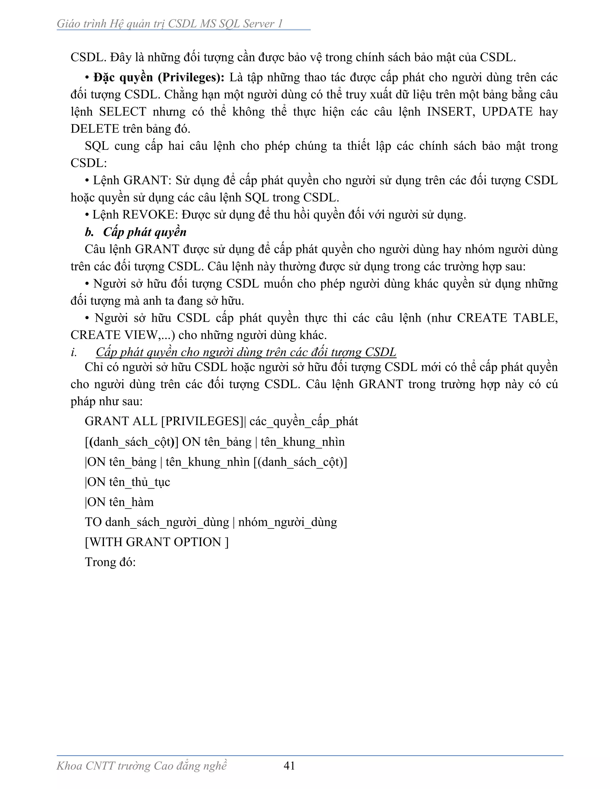 Giáo trình Hệ quản trị CSDL MS SQL Server 1
Khoa CNTT trường Cao đẳng nghề 41
CSDL. Đây là những đối tượng cần được bảo vệ trong chính sách bảo mật của CSDL.
• Đặc quyền (Privileges): Là tập những thao tác được cấp phát cho người dùng trên các
đối tượng CSDL. Chằng hạn một người dùng có thể truy xuất dữ liệu trên một bảng bằng câu
lệnh SELECT nhưng có thể không thể thực hiện các câu lệnh INSERT, UPDATE hay
DELETE trên bảng đó.
SQL cung cấp hai câu lệnh cho phép chúng ta thiết lập các chính sách bảo mật trong
CSDL:
• Lệnh GRANT: Sử dụng để cấp phát quyền cho người sử dụng trên các đối tượng CSDL
hoặc quyền sử dụng các câu lệnh SQL trong CSDL.
• Lệnh REVOKE: Được sử dụng để thu hồi quyền đối với người sử dụng.
b. Cấp phát quyền
Câu lệnh GRANT được sử dụng để cấp phát quyền cho người dùng hay nhóm người dùng
trên các đối tượng CSDL. Câu lệnh này thường được sử dụng trong các trường hợp sau:
• Người sở hữu đối tượng CSDL muốn cho phép người dùng khác quyền sử dụng những
đối tượng mà anh ta đang sở hữu.
• Người sở hữu CSDL cấp phát quyền thực thi các câu lệnh (như CREATE TABLE,
CREATE VIEW,...) cho những người dùng khác.
i. Cấp phát quyền cho người dùng trên các đối tượng CSDL
Chỉ có người sở hữu CSDL hoặc người sở hữu đối tượng CSDL mới có thể cấp phát quyền
cho người dùng trên các đối tượng CSDL. Câu lệnh GRANT trong trường hợp này có cú
pháp như sau:
GRANT ALL [PRIVILEGES]| các_quyền_cấp_phát
[(danh_sách_cột)] ON tên_bảng | tên_khung_nhìn
|ON tên_bảng | tên_khung_nhìn [(danh_sách_cột)]
|ON tên_thủ_tục
|ON tên_hàm
TO danh_sách_người_dùng | nhóm_người_dùng
[WITH GRANT OPTION ]
Trong đó:
 