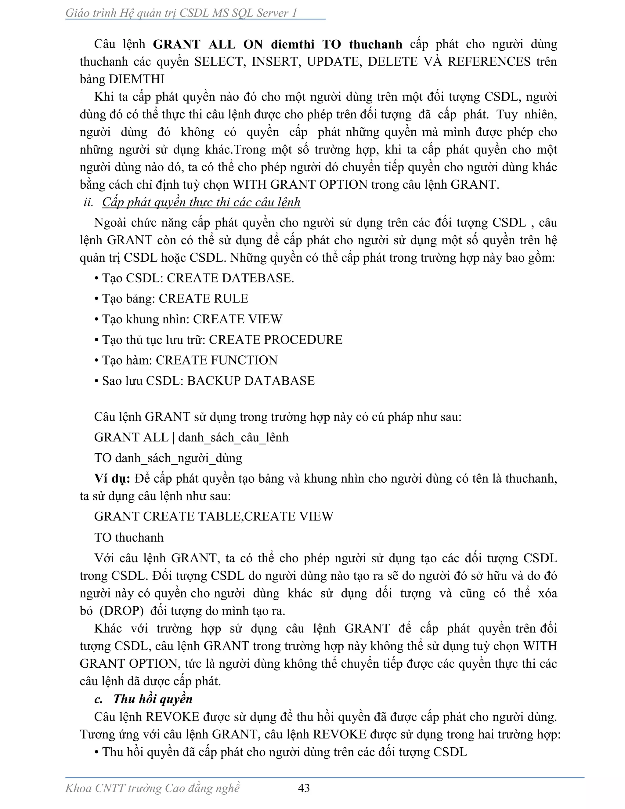 Giáo trình Hệ quản trị CSDL MS SQL Server 1
Khoa CNTT trường Cao đẳng nghề 43
Câu lệnh GRANT ALL ON diemthi TO thuchanh cấp phát cho người dùng
thuchanh các quyền SELECT, INSERT, UPDATE, DELETE VÀ REFERENCES trên
bảng DIEMTHI
Khi ta cấp phát quyền n o đó cho một người dùng trên một đối tượng CSDL, người
dùng đó có thể thực thi câu lệnh được cho phép trên đối tượng đã cấp phát. Tuy nhiên,
người dùng đó không có quyền cấp phát những quyền m mình được phép cho
những người sử dụng khác.Trong một số trường hợp, khi ta cấp phát quyền cho một
người dùng n o đó, ta có thể cho phép người đó chuyển tiếp quyền cho người dùng khác
bằng cách chỉ định tuỳ chọn WITH GRANT OPTION trong câu lệnh GRANT.
ii. Cấp phát quyền thực thi các câu lệnh
Ngoài chức năng cấp phát quyền cho người sử dụng trên các đối tượng CSDL , câu
lệnh GRANT còn có thể sử dụng để cấp phát cho người sử dụng một số quyền trên hệ
quản trị CSDL hoặc CSDL. Những quyền có thể cấp phát trong trường hợp này bao gồm:
• Tạo CSDL: CREATE DATEBASE.
• Tạo bảng: CREATE RULE
• Tạo khung nhìn: CREATE VIEW
• Tạo thủ tục lưu trữ: CREATE PROCEDURE
• Tạo hàm: CREATE FUNCTION
• Sao lưu CSDL: BACKUP DATABASE
Câu lệnh GRANT sử dụng trong trường hợp n y có cú pháp như sau:
GRANT ALL | danh_sách_câu_lênh
TO danh_sách_người_dùng
Ví dụ: Để cấp phát quyền tạo bảng v khung nhìn cho người dùng có tên là thuchanh,
ta sử dụng câu lệnh như sau:
GRANT CREATE TABLE,CREATE VIEW
TO thuchanh
Với câu lệnh GRANT, ta có thể cho phép người sử dụng tạo các đối tượng CSDL
trong CSDL. Đối tượng CSDL do người dùng nào tạo ra sẽ do người đó sở hữu v do đó
người này có quyền cho người dùng khác sử dụng đối tượng v cũng có thể xóa
bỏ (DROP) đối tượng do mình tạo ra.
Khác với trường hợp sử dụng câu lệnh GRANT để cấp phát quyền trên đối
tượng CSDL, câu lệnh GRANT trong trường hợp này không thể sử dụng tuỳ chọn WITH
GRANT OPTION, tức l người dùng không thể chuyển tiếp được các quyền thực thi các
câu lệnh đã được cấp phát.
c. Thu hồi quyền
Câu lệnh REVOKE được sử dụng để thu hồi quyền đã được cấp phát cho người dùng.
Tương ứng với câu lệnh GRANT, câu lệnh REVOKE được sử dụng trong hai trường hợp:
• Thu hồi quyền đã cấp phát cho người dùng trên các đối tượng CSDL
 