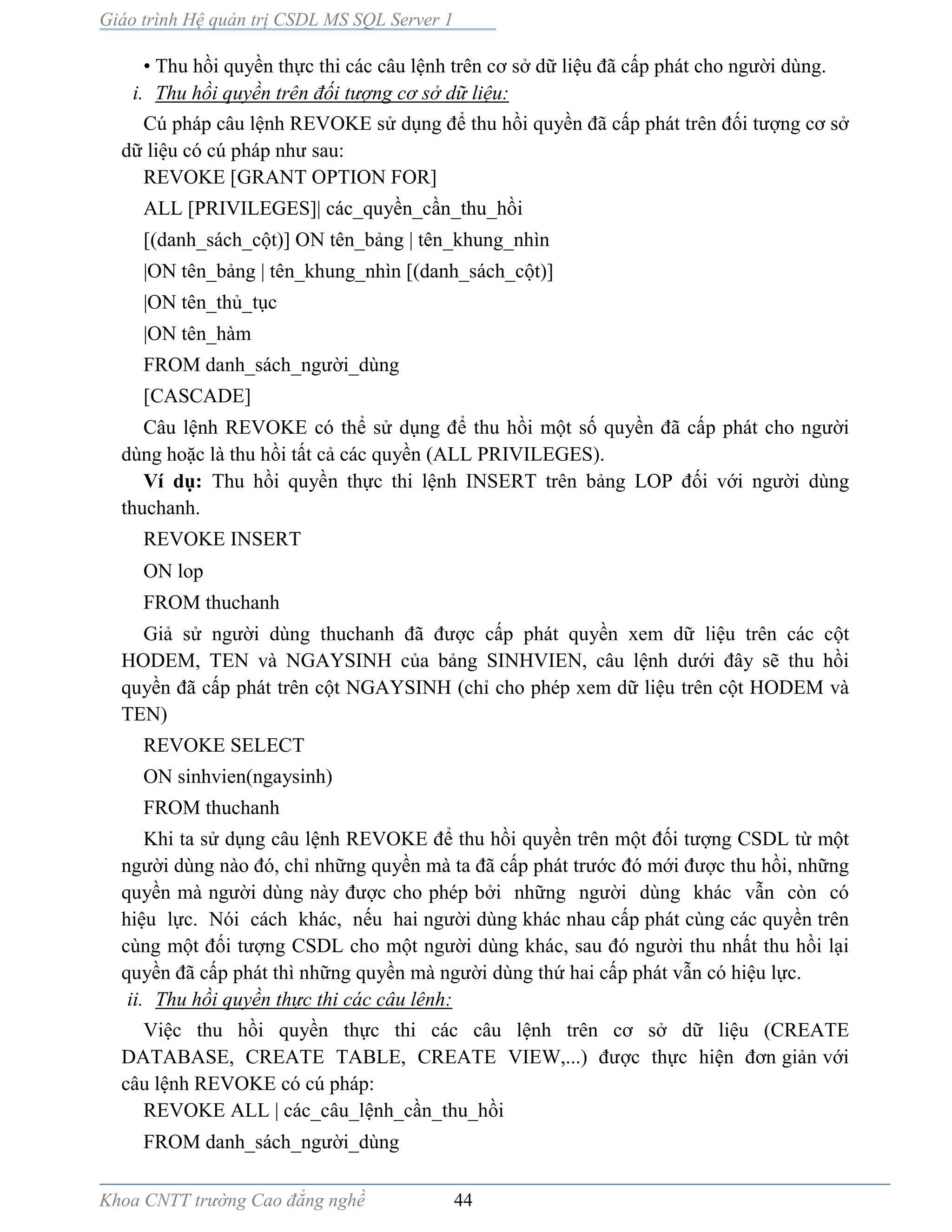 Giáo trình Hệ quản trị CSDL MS SQL Server 1
Khoa CNTT trường Cao đẳng nghề 44
• Thu hồi quyền thực thi các câu lệnh trên cơ sở dữ liệu đã cấp phát cho người dùng.
i. Thu hồi quyền trên đối tượng cơ sở dữ liệu:
Cú pháp câu lệnh REVOKE sử dụng để thu hồi quyền đã cấp phát trên đối tượng cơ sở
dữ liệu có cú pháp như sau:
REVOKE [GRANT OPTION FOR]
ALL [PRIVILEGES]| các_quyền_cần_thu_hồi
[(danh_sách_cột)] ON tên_bảng | tên_khung_nhìn
|ON tên_bảng | tên_khung_nhìn [(danh_sách_cột)]
|ON tên_thủ_tục
|ON tên_hàm
FROM danh_sách_người_dùng
[CASCADE]
Câu lệnh REVOKE có thể sử dụng để thu hồi một số quyền đã cấp phát cho người
dùng hoặc là thu hồi tất cả các quyền (ALL PRIVILEGES).
Ví dụ: Thu hồi quyền thực thi lệnh INSERT trên bảng LOP đối với người dùng
thuchanh.
REVOKE INSERT
ON lop
FROM thuchanh
Giả sử người dùng thuchanh đã được cấp phát quyền xem dữ liệu trên các cột
HODEM, TEN và NGAYSINH của bảng SINHVIEN, câu lệnh dưới đây sẽ thu hồi
quyền đã cấp phát trên cột NGAYSINH (chỉ cho phép xem dữ liệu trên cột HODEM và
TEN)
REVOKE SELECT
ON sinhvien(ngaysinh)
FROM thuchanh
Khi ta sử dụng câu lệnh REVOKE để thu hồi quyền trên một đối tượng CSDL từ một
người dùng nào đó, chỉ những quyền m ta đã cấp phát trước đó mới được thu hồi, những
quyền m người dùng n y được cho phép bởi những người dùng khác vẫn còn có
hiệu lực. Nói cách khác, nếu hai người dùng khác nhau cấp phát cùng các quyền trên
cùng một đối tượng CSDL cho một người dùng khác, sau đó người thu nhất thu hồi lại
quyền đã cấp phát thì những quyền m người dùng thứ hai cấp phát vẫn có hiệu lực.
ii. Thu hồi quyền thực thi các câu lênh:
Việc thu hồi quyền thực thi các câu lệnh trên cơ sở dữ liệu (CREATE
DATABASE, CREATE TABLE, CREATE VIEW,...) được thực hiện đơn giản với
câu lệnh REVOKE có cú pháp:
REVOKE ALL | các_câu_lệnh_cần_thu_hồi
FROM danh_sách_người_dùng
 