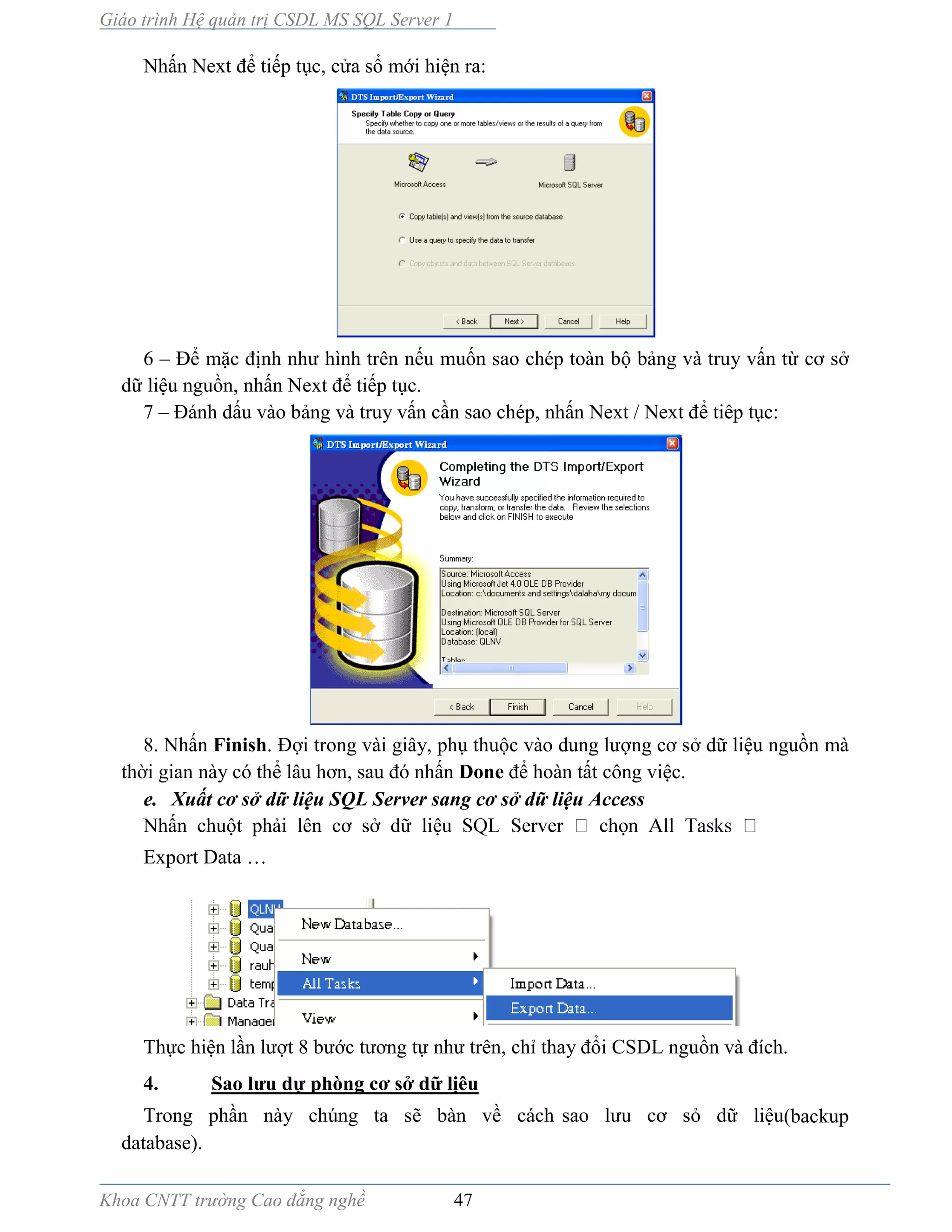 Giáo trình Hệ quản trị CSDL MS SQL Server 1
Khoa CNTT trường Cao đẳng nghề 47
Nhấn Next để tiếp tục, cửa sổ mới hiện ra:
6 – Để mặc định như hình trên nếu muốn sao chép toàn bộ bảng và truy vấn từ cơ sở
dữ liệu nguồn, nhấn Next để tiếp tục.
7 – Đánh dấu vào bảng và truy vấn cần sao chép, nhấn Next / Next để tiêp tục:
8. Nhấn Finish. Đợi trong vài giây, phụ thuộc v o dung lượng cơ sở dữ liệu nguồn mà
thời gian này có thể lâu hơn, sau đó nhấn Done để hoàn tất công việc.
e. Xuất cơ sở dữ liệu SQL Server sang cơ sở dữ liệu Access
Nhấn chuột phải lên cơ sở dữ liệ ọ
Export Data …
Thực hiện lần lượt 8 bước tương tự như trên, chỉ thay đổi CSDL nguồn v đích.
4. Sao lưu dự phòng cơ sở dữ lịêu
Trong phần này chúng ta sẽ bàn về cách sao lưu cơ sỏ dữ liệu(backup
database).
 