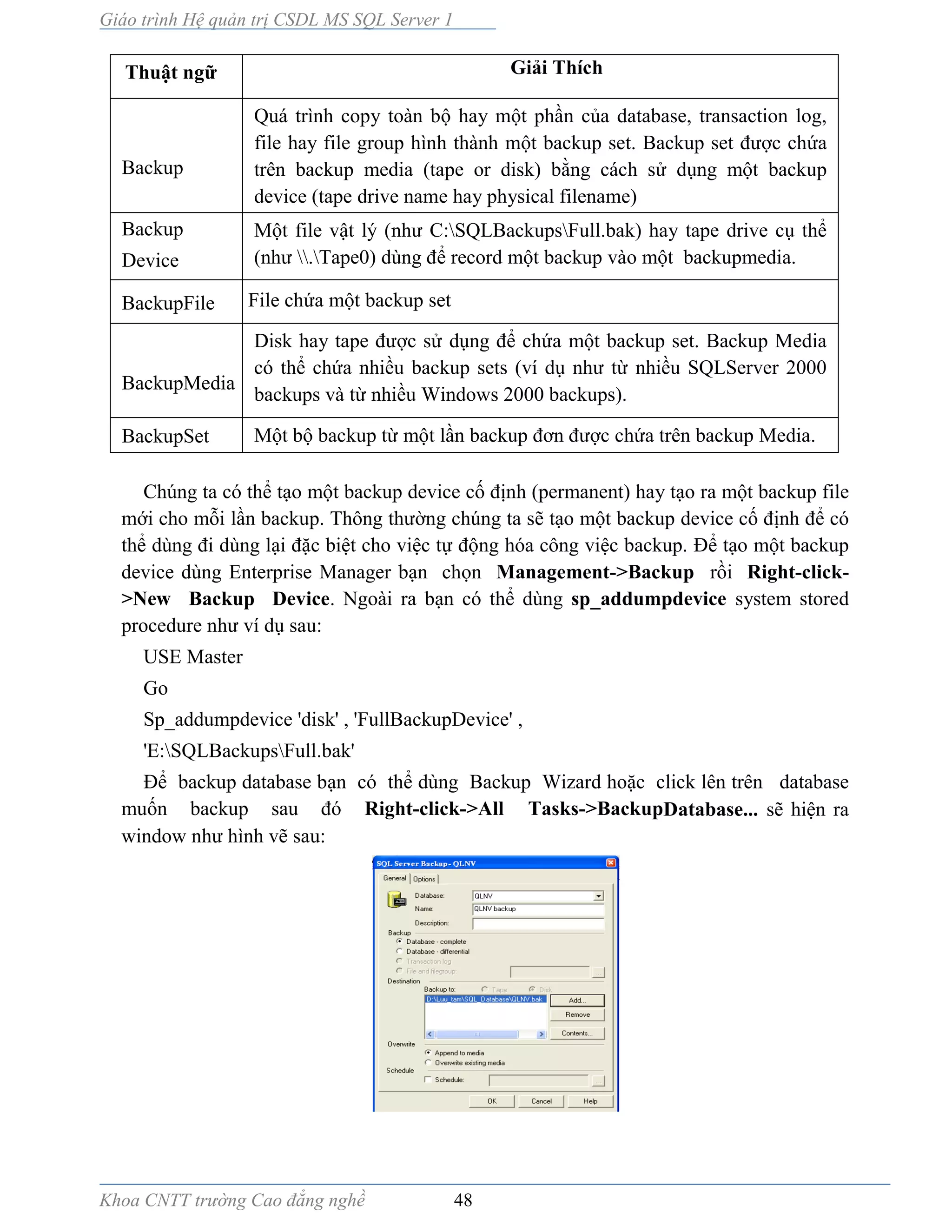 Giáo trình Hệ quản trị CSDL MS SQL Server 1
Khoa CNTT trường Cao đẳng nghề 48
Thuật ngữ Giải Thích
Backup
Quá trình copy toàn bộ hay một phần của database, transaction log,
file hay file group hình thành một backup set. Backup set được chứa
trên backup media (tape or disk) bằng cách sử dụng một backup
device (tape drive name hay physical filename)
Backup
Device
Một file vật lý (như C:SQLBackupsFull.bak) hay tape drive cụ thể
(như .Tape0) dùng để record một backup vào một backupmedia.
BackupFile File chứa một backup set
BackupMedia
Disk hay tape được sử dụng để chứa một backup set. Backup Media
có thể chứa nhiều backup sets (ví dụ như từ nhiều SQLServer 2000
backups và từ nhiều Windows 2000 backups).
BackupSet Một bộ backup từ một lần backup đơn được chứa trên backup Media.
Chúng ta có thể tạo một backup device cố định (permanent) hay tạo ra một backup file
mới cho mỗi lần backup. Thông thường chúng ta sẽ tạo một backup device cố định để có
thể dùng đi dùng lại đặc biệt cho việc tự động hóa công việc backup. Ðể tạo một backup
device dùng Enterprise Manager bạn chọn Management->Backup rồi Right-click-
>New Backup Device. Ngoài ra bạn có thể dùng sp_addumpdevice system stored
procedure như ví dụ sau:
USE Master
Go
Sp_addumpdevice 'disk' , 'FullBackupDevice' ,
'E:SQLBackupsFull.bak'
Ðể backup database bạn có thể dùng Backup Wizard hoặc click lên trên database
muốn backup sau đó Right-click->All Tasks->BackupDatabase... sẽ hiện ra
window như hình vẽ sau:
 