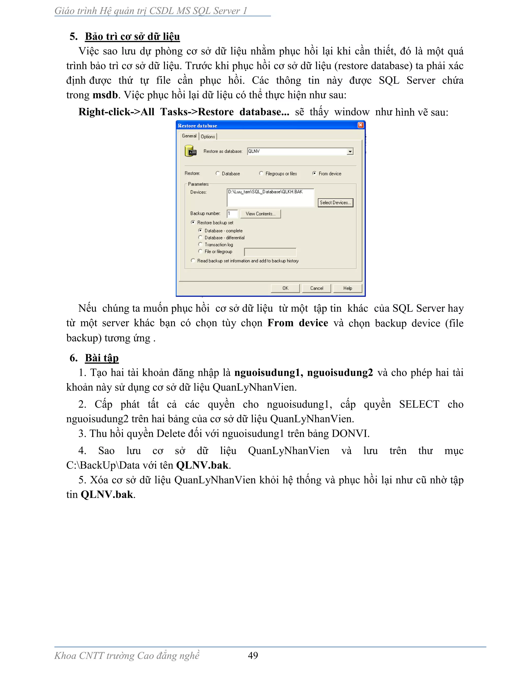 Giáo trình Hệ quản trị CSDL MS SQL Server 1
Khoa CNTT trường Cao đẳng nghề 49
5. Bảo trì cơ sở dữ liệu
Việc sao lưu dự phòng cơ sở dữ liệu nhằm phục hồi lại khi cần thiết, đó l một quá
trình bảo trì cơ sở dữ liệu. Trước khi phục hồi cơ sở dữ liệu (restore database) ta phải xác
định được thứ tự file cần phục hồi. Các thông tin n y được SQL Server chứa
trong msdb. Việc phục hồi lại dữ liệu có thể thực hiện như sau:
Right-click->All Tasks->Restore database... sẽ thấy window như hình vẽ sau:
Nếu chúng ta muốn phục hồi cơ sở dữ liệu từ một tập tin khác của SQL Server hay
từ một server khác bạn có chọn tùy chọn From device và chọn backup device (file
backup) tương ứng .
6. Bài tập
1. Tạo hai tài khoản đăng nhập là nguoisudung1, nguoisudung2 và cho phép hai tài
khoản này sử dụng cơ sở dữ liệu QuanLyNhanVien.
2. Cấp phát tất cả các quyền cho nguoisudung1, cấp quyền SELECT cho
nguoisudung2 trên hai bảng của cơ sở dữ liệu QuanLyNhanVien.
3. Thu hồi quyền Delete đối với nguoisudung1 trên bảng DONVI.
4. Sao lưu cơ sở dữ liệu QuanLyNhanVien v lưu trên thư mục
C:BackUpData với tên QLNV.bak.
5. Xóa cơ sở dữ liệu QuanLyNhanVien khỏi hệ thống và phục hồi lại như cũ nhờ tập
tin QLNV.bak.
 