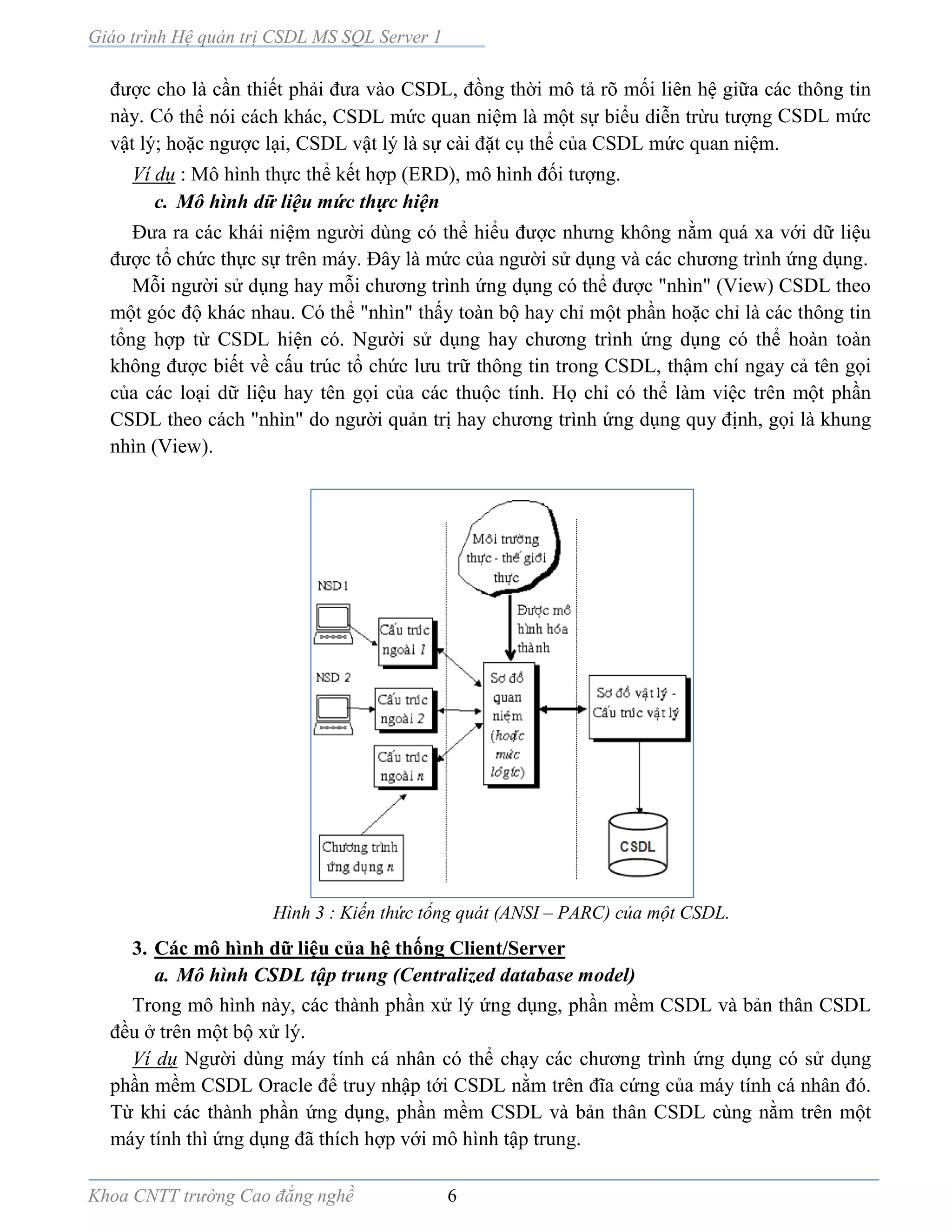 Giáo trình Hệ quản trị CSDL MS SQL Server 1
Khoa CNTT trường Cao đẳng nghề 6
được cho là cần thiết phải đưa vào CSDL, đồng thời mô tả rõ mối liên hệ giữa các thông tin
này. Có thể nói cách khác, CSDL mức quan niệm là một sự biểu diễn trừu tượng CSDL mức
vật lý; hoặc ngược lại, CSDL vật lý là sự cài đặt cụ thể của CSDL mức quan niệm.
Ví dụ : Mô hình thực thể kết hợp (ERD), mô hình đối tượng.
c. Mô hình dữ liệu mức thực hiện
Đưa ra các khái niệm người dùng có thể hiểu được nhưng không nằm quá xa với dữ liệu
được tổ chức thực sự trên máy. Đây là mức của người sử dụng và các chương trình ứng dụng.
Mỗi người sử dụng hay mỗi chương trình ứng dụng có thể được "nhìn" (View) CSDL theo
một góc độ khác nhau. Có thể "nhìn" thấy toàn bộ hay chỉ một phần hoặc chỉ là các thông tin
tổng hợp từ CSDL hiện có. Người sử dụng hay chương trình ứng dụng có thể hoàn toàn
không được biết về cấu trúc tổ chức lưu trữ thông tin trong CSDL, thậm chí ngay cả tên gọi
của các loại dữ liệu hay tên gọi của các thuộc tính. Họ chỉ có thể làm việc trên một phần
CSDL theo cách "nhìn" do người quản trị hay chương trình ứng dụng quy định, gọi là khung
nhìn (View).
Hình 3 : Kiến thức tổng quát (ANSI – PARC) của một CSDL.
3. Các mô hình dữ liệu của hệ thống Client/Server
a. Mô hình CSDL tập trung (Centralized database model)
Trong mô hình này, các thành phần xử lý ứng dụng, phần mềm CSDL và bản thân CSDL
đều ở trên một bộ xử lý.
Ví dụ Người dùng máy tính cá nhân có thể chạy các chương trình ứng dụng có sử dụng
phần mềm CSDL Oracle để truy nhập tới CSDL nằm trên đĩa cứng của máy tính cá nhân đó.
Từ khi các thành phần ứng dụng, phần mềm CSDL và bản thân CSDL cùng nằm trên một
máy tính thì ứng dụng đã thích hợp với mô hình tập trung.
 