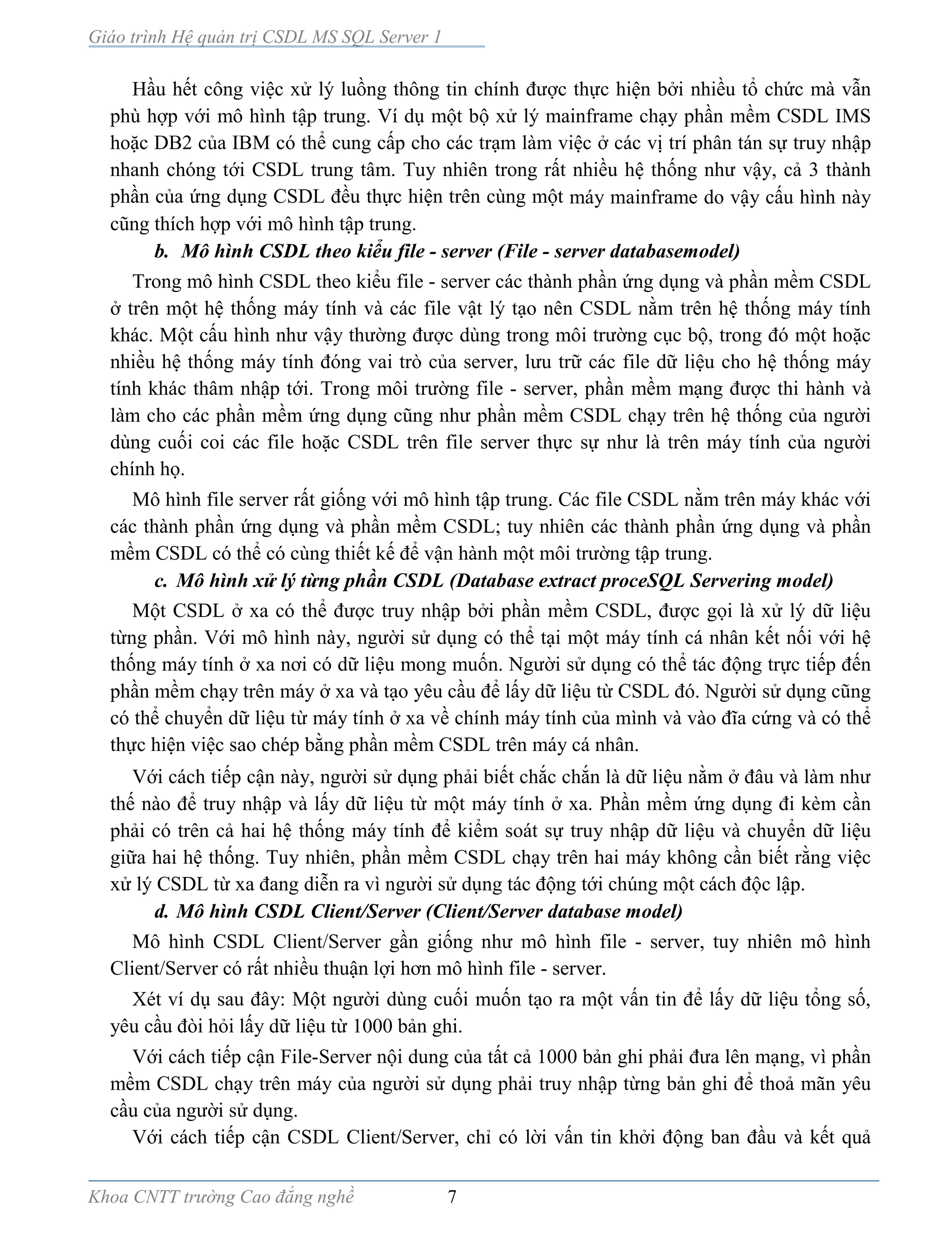 Giáo trình Hệ quản trị CSDL MS SQL Server 1
Khoa CNTT trường Cao đẳng nghề 7
Hầu hết công việc xử lý luồng thông tin chính được thực hiện bởi nhiều tổ chức mà vẫn
phù hợp với mô hình tập trung. Ví dụ một bộ xử lý mainframe chạy phần mềm CSDL IMS
hoặc DB2 của IBM có thể cung cấp cho các trạm làm việc ở các vị trí phân tán sự truy nhập
nhanh chóng tới CSDL trung tâm. Tuy nhiên trong rất nhiều hệ thống như vậy, cả 3 thành
phần của ứng dụng CSDL đều thực hiện trên cùng một máy mainframe do vậy cấu hình này
cũng thích hợp với mô hình tập trung.
b. Mô hình CSDL theo kiểu file - server (File - server databasemodel)
Trong mô hình CSDL theo kiểu file - server các thành phần ứng dụng và phần mềm CSDL
ở trên một hệ thống máy tính và các file vật lý tạo nên CSDL nằm trên hệ thống máy tính
khác. Một cấu hình như vậy thường được dùng trong môi trường cục bộ, trong đó một hoặc
nhiều hệ thống máy tính đóng vai trò của server, lưu trữ các file dữ liệu cho hệ thống máy
tính khác thâm nhập tới. Trong môi trường file - server, phần mềm mạng được thi hành và
làm cho các phần mềm ứng dụng cũng như phần mềm CSDL chạy trên hệ thống của người
dùng cuối coi các file hoặc CSDL trên file server thực sự như là trên máy tính của người
chính họ.
Mô hình file server rất giống với mô hình tập trung. Các file CSDL nằm trên máy khác với
các thành phần ứng dụng và phần mềm CSDL; tuy nhiên các thành phần ứng dụng và phần
mềm CSDL có thể có cùng thiết kế để vận hành một môi trường tập trung.
c. Mô hình xử lý từng phần CSDL (Database extract proceSQL Servering model)
Một CSDL ở xa có thể được truy nhập bởi phần mềm CSDL, được gọi là xử lý dữ liệu
từng phần. Với mô hình này, người sử dụng có thể tại một máy tính cá nhân kết nối với hệ
thống máy tính ở xa nơi có dữ liệu mong muốn. Người sử dụng có thể tác động trực tiếp đến
phần mềm chạy trên máy ở xa và tạo yêu cầu để lấy dữ liệu từ CSDL đó. Người sử dụng cũng
có thể chuyển dữ liệu từ máy tính ở xa về chính máy tính của mình và vào đĩa cứng và có thể
thực hiện việc sao chép bằng phần mềm CSDL trên máy cá nhân.
Với cách tiếp cận này, người sử dụng phải biết chắc chắn là dữ liệu nằm ở đâu và làm như
thế nào để truy nhập và lấy dữ liệu từ một máy tính ở xa. Phần mềm ứng dụng đi kèm cần
phải có trên cả hai hệ thống máy tính để kiểm soát sự truy nhập dữ liệu và chuyển dữ liệu
giữa hai hệ thống. Tuy nhiên, phần mềm CSDL chạy trên hai máy không cần biết rằng việc
xử lý CSDL từ xa đang diễn ra vì người sử dụng tác động tới chúng một cách độc lập.
d. Mô hình CSDL Client/Server (Client/Server database model)
Mô hình CSDL Client/Server gần giống như mô hình file - server, tuy nhiên mô hình
Client/Server có rất nhiều thuận lợi hơn mô hình file - server.
Xét ví dụ sau đây: Một người dùng cuối muốn tạo ra một vấn tin để lấy dữ liệu tổng số,
yêu cầu đòi hỏi lấy dữ liệu từ 1000 bản ghi.
Với cách tiếp cận File-Server nội dung của tất cả 1000 bản ghi phải đưa lên mạng, vì phần
mềm CSDL chạy trên máy của người sử dụng phải truy nhập từng bản ghi để thoả mãn yêu
cầu của người sử dụng.
Với cách tiếp cận CSDL Client/Server, chỉ có lời vấn tin khởi động ban đầu và kết quả
 