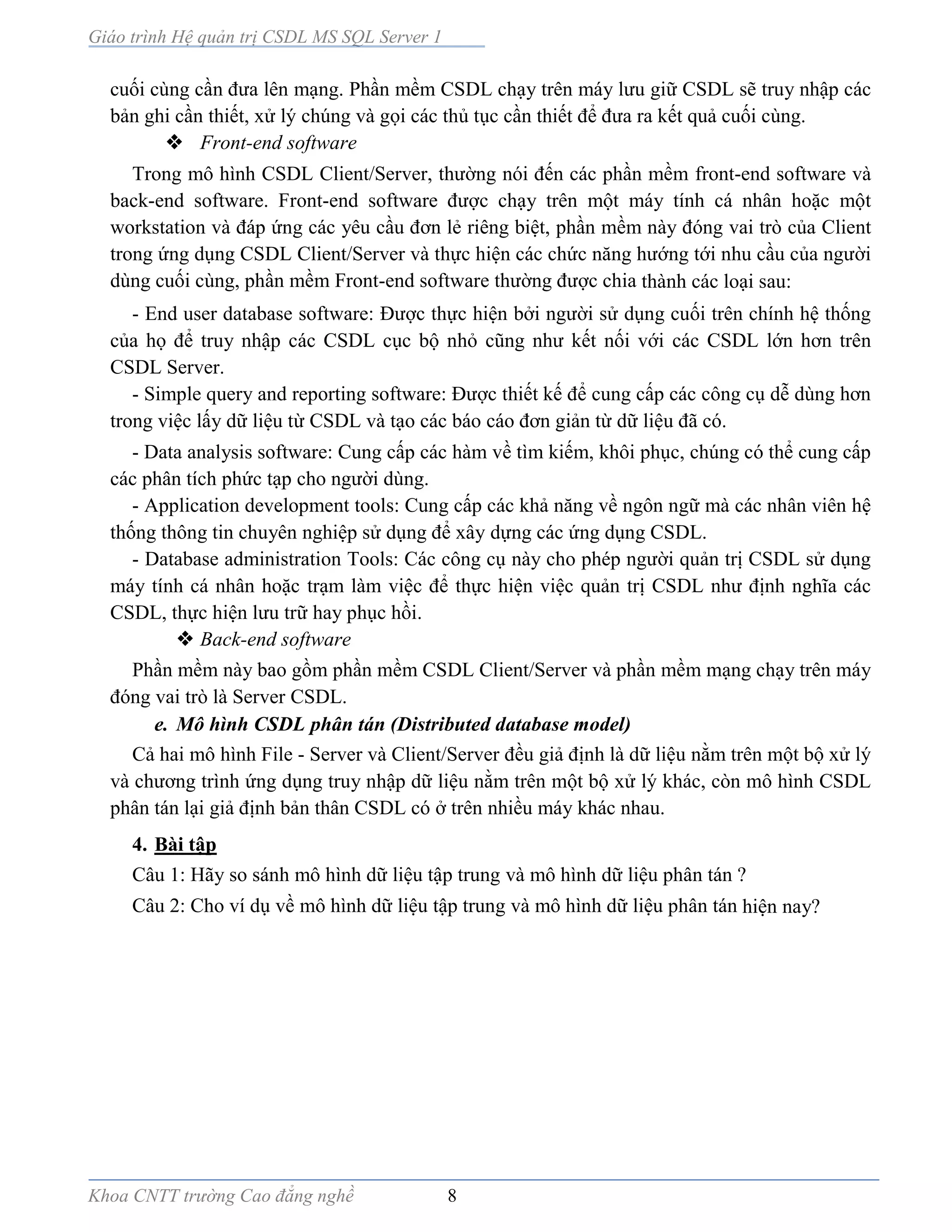 Giáo trình Hệ quản trị CSDL MS SQL Server 1
Khoa CNTT trường Cao đẳng nghề 8
cuối cùng cần đưa lên mạng. Phần mềm CSDL chạy trên máy lưu giữ CSDL sẽ truy nhập các
bản ghi cần thiết, xử lý chúng và gọi các thủ tục cần thiết để đưa ra kết quả cuối cùng.
 Front-end software
Trong mô hình CSDL Client/Server, thường nói đến các phần mềm front-end software và
back-end software. Front-end software được chạy trên một máy tính cá nhân hoặc một
workstation và đáp ứng các yêu cầu đơn lẻ riêng biệt, phần mềm này đóng vai trò của Client
trong ứng dụng CSDL Client/Server và thực hiện các chức năng hướng tới nhu cầu của người
dùng cuối cùng, phần mềm Front-end software thường được chia thành các loại sau:
- End user database software: Được thực hiện bởi người sử dụng cuối trên chính hệ thống
của họ để truy nhập các CSDL cục bộ nhỏ cũng như kết nối với các CSDL lớn hơn trên
CSDL Server.
- Simple query and reporting software: Được thiết kế để cung cấp các công cụ dễ dùng hơn
trong việc lấy dữ liệu từ CSDL và tạo các báo cáo đơn giản từ dữ liệu đã có.
- Data analysis software: Cung cấp các hàm về tìm kiếm, khôi phục, chúng có thể cung cấp
các phân tích phức tạp cho người dùng.
- Application development tools: Cung cấp các khả năng về ngôn ngữ mà các nhân viên hệ
thống thông tin chuyên nghiệp sử dụng để xây dựng các ứng dụng CSDL.
- Database administration Tools: Các công cụ này cho phép người quản trị CSDL sử dụng
máy tính cá nhân hoặc trạm làm việc để thực hiện việc quản trị CSDL như định nghĩa các
CSDL, thực hiện lưu trữ hay phục hồi.
 Back-end software
Phần mềm này bao gồm phần mềm CSDL Client/Server và phần mềm mạng chạy trên máy
đóng vai trò là Server CSDL.
e. Mô hình CSDL phân tán (Distributed database model)
Cả hai mô hình File - Server và Client/Server đều giả định là dữ liệu nằm trên một bộ xử lý
và chương trình ứng dụng truy nhập dữ liệu nằm trên một bộ xử lý khác, còn mô hình CSDL
phân tán lại giả định bản thân CSDL có ở trên nhiều máy khác nhau.
4. Bài tập
Câu 1: Hãy so sánh mô hình dữ liệu tập trung và mô hình dữ liệu phân tán ?
Câu 2: Cho ví dụ về mô hình dữ liệu tập trung và mô hình dữ liệu phân tán hiện nay?
 