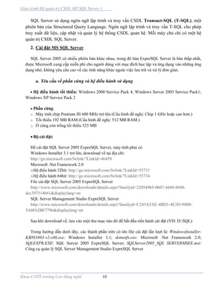 Giáo trình Hệ quản trị CSDL MS SQL Server 1
Khoa CNTT trường Cao đẳng nghề 10
SQL Server sử dụng ngôn ngữ lập trình và truy vấn CSDL Transact-SQL (T-SQL), một
phiên bản của Structured Query Language. Ngôn ngữ lập trình và truy vấn T-SQL cho phép
truy xuất dữ liệu, cập nhật và quản lý hệ thống CSDL quan hệ. Mỗi máy chủ chỉ có một hệ
quản trị CSDL SQL Server.
2. Cài đặt MS SQL Server
SQL Server 2005 có nhiều phiên bản khác nhau, trong đó bản ExpreSQL Server là bản thấp nhất,
được Microsoft cung cấp miễn phí cho người dùng với mục đích học tập và ứng dụng vào những ứng
dụng nhỏ, không yêu cầu cao về các tính năng khác ngoài việc lưu trữ và xử lý đơn giản.
a. Yêu cầu về phần cứng và hệ điều hành sử dụng
 Hệ điều hành tối thiểu: Windows 2000 Service Pack 4; Windows Server 2003 Service Pack1;
Windows XP Service Pack 2
 Phần cứng:
o Máy tính chip Pentium III 600 MHz trở lên (Cấu hình đề nghị: Chip 1 GHz hoặc cao hơn.)
o Tối thiểu 192 MB RAM (Cấu hình đề nghị: 512 MB RAM.)
o Ổ cứng còn trống tối thiểu 525 MB
 Bộ cài đặt:
Để cài đặt SQL Server 2005 ExpreSQL Server, máy tính phải có
Windows Installer 3.1 trở lên, download về tại địa chỉ:
http://go.microsoft.com/fwlink/?LinkId=46459
Microsoft .Net Framework 2.0
oHệ điều hành 32bit: http://go.microsoft.com/fwlink/?LinkId=55731
oHệ điều hành 64bit: http://go.microsoft.com/fwlink/?LinkId=55734
File cài đặt SQL Server 2005 ExpreSQL Server
http://www.microsoft.com/downloads/details.aspx?familyid=220549b5-0b07-4448-8848-
dcc397514b41&displaylang=en
SQL Server Management Studio ExpreSQL Server
http://www.microsoft.com/downloads/details.aspx?familyid=C243A5AE-4BD1-4E3D-94B8-
5A0F62BF7796&displaylang=en
Sau khi download về, lưu vào một thư mục nào đó để bắt đầu tiến hành cài đặt (VD: D:SQL)
Trong hướng dẫn dưới đây, các thành phần trên có tên file cài đặt lần lượt là: WindowsInstaller-
KB893803-v2-x86.exe: Windows Installer 3.1; dotnetfx.exe: Microsoft .Net Framework 2.0;
SQLEXPR.EXE: SQL Server 2005 ExpreSQL Server; SQLServer2005_SQL SERVERMSEE.msi:
Công cụ quản lý SQL Server Management Studio ExpreSQL Server
 