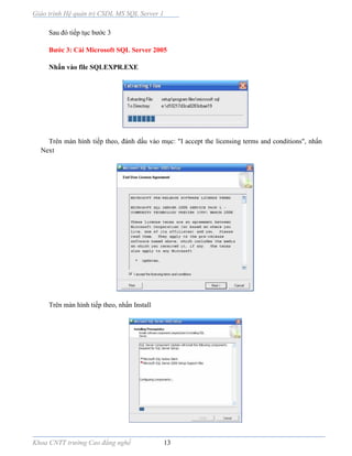 Giáo trình Hệ quản trị CSDL MS SQL Server 1
Khoa CNTT trường Cao đẳng nghề 13
Sau đó tiếp tục bước 3
Bước 3: Cài Microsoft SQL Server 2005
Nhấn vào file SQLEXPR.EXE
Trên màn hình tiếp theo, đánh dấu vào mục: "I accept the licensing terms and conditions", nhấn
Next
Trên màn hình tiếp theo, nhấn Install
 
