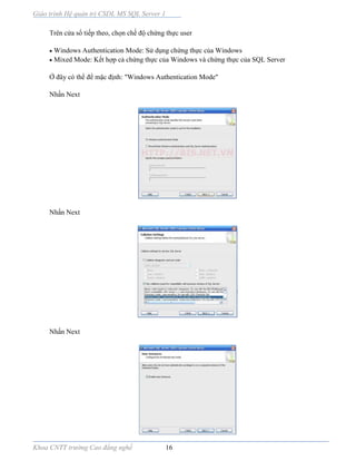Giáo trình Hệ quản trị CSDL MS SQL Server 1
Khoa CNTT trường Cao đẳng nghề 16
Trên cửa sổ tiếp theo, chọn chế độ chứng thực user
 Windows Authentication Mode: Sử dụng chứng thực của Windows
 Mixed Mode: Kết hợp cả chứng thực của Windows và chứng thực của SQL Server
Ở đây có thể để mặc định: "Windows Authentication Mode"
Nhấn Next
Nhấn Next
Nhấn Next
 