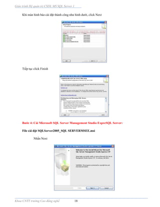 Giáo trình Hệ quản trị CSDL MS SQL Server 1
Khoa CNTT trường Cao đẳng nghề 18
Khi màn hình báo cài đặt thành công như hình dưới, click Next
Tiếp tục click Finish
Bước 4: Cài Microsoft SQL Server Management Studio ExpreSQL Server:
File cài đặt SQLServer2005_SQL SERVERMSEE.msi
Nhấn Next
 
