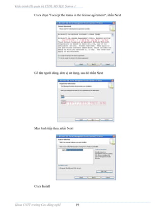 Giáo trình Hệ quản trị CSDL MS SQL Server 1
Khoa CNTT trường Cao đẳng nghề 19
Click chọn "I accept the terms in the license agreement", nhấn Next
Gõ tên người dùng, đơn vị sử dụng, sau đó nhấn Next
Màn hình tiếp theo, nhấn Next
Click Install
 