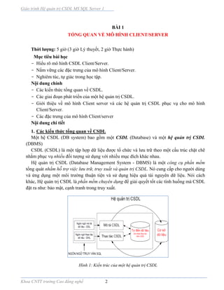 Giáo trình Hệ quản trị CSDL MS SQL Server 1
Khoa CNTT trường Cao đẳng nghề 2
BÀI 1
TỔNG QUAN VỀ MÔ HÌNH CLIENT/SERVER
Thời lượng: 5 giờ (3 giờ Lý thuyết, 2 giờ Thực hành)
Mục tiêu bài học
- Hiểu rõ mô hình CSDL Client/Server.
- Nắm vững các đặc trưng của mô hình Client/Server.
- Nghiêm túc, tự giác trong học tập.
Nội dung chính
- Các kiến thức tổng quan về CSDL.
- Các giai đoạn phát triển của một hệ quản trị CSDL.
- Giới thiệu về mô hình Client server và các hệ quản trị CSDL phục vụ cho mô hình
Client/Server.
- Các đặc trưng của mô hình Client/server
Nội dung chi tiết
1. Các kiến thức tổng quan về CSDL
Một hệ CSDL (DB system) bao gồm một CSDL (Database) và một hệ quản trị CSDL
(DBMS)
CSDL (CSDL) là một tập hợp dữ liệu được tổ chức và lưu trữ theo một cấu trúc chặt chẽ
nhằm phục vụ nhiều đối tượng sử dụng với nhiều mục đích khác nhau.
Hệ quản trị CSDL (Database Management System - DBMS) là một công cụ phần mềm
tổng quát nhằm hỗ trợ việc lưu trữ, truy xuất và quản trị CSDL. Nó cung cấp cho người dùng
và ứng dụng một môi trường thuận tiện và sử dụng hiệu quả tài nguyên dữ liệu. Nói cách
khác, Hệ quản trị CSDL là phần mềm chuyên dụng để giải quyết tốt các tình huống mà CSDL
đặt ra như: bảo mật, cạnh tranh trong truy xuất.
Hình 1: Kiến trúc của một hệ quản trị CSDL
 