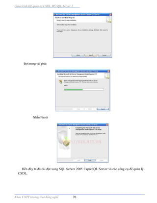 Giáo trình Hệ quản trị CSDL MS SQL Server 1
Khoa CNTT trường Cao đẳng nghề 20
Đợi trong vài phút
Nhấn Finish
Đến đây ta đã cài đặt xong SQL Server 2005 ExpreSQL Server và các công cụ để quản lý
CSDL.
 