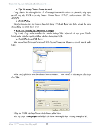 Giáo trình Hệ quản trị CSDL MS SQL Server 1
Khoa CNTT trường Cao đẳng nghề 22
d. Tiện ích mạng Client / Server Network
Cung cấp các thư viện nghi thức kết nối mạng (Netword-Libraries) cho phép các máy trạm
có thể truy cập CSDL trên máy Server: Named Pipes; TCP/IP; Multiprotocol; NW Link
IPX/SPX
e. Books Online
Sách hướng dẫn trực tuyến được lưu dưới dạng HTML đã được biên dịch, nên có thể xem
chúng bằng các trình duyệt Web.
4. Làm việc với công cụ Enterprise Manager
Ðây là một công cụ cho ta thấy toàn cảnh hệ thống CSDL một cách rất trực quan. Nó rất
hữu ích đặc biệt cho người mới học và chưa thông thạo SQL.
a. Tạo CSDL trong SQL Server
Vào menu Start/Programs/Microsoft SQL Server/Enterprise Manager, cửa sổ sau sẽ xuất
hiện:
Nhấn chuột phải vào mục Databases /New database…, một cửa sổ sẽ hiện ra yêu cầu nhập
tên CSDL
Nhập tên CSDL vào hộp Name (ví dụ QuanLyHocVien)
Vào tùy chọn In megabytes thiết lập kích thước lưu trữ giới hạn và dung lượng lưu trữ.
 