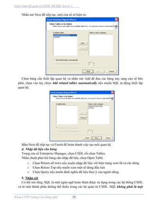 Giáo trình Hệ quản trị CSDL MS SQL Server 1
Khoa CNTT trường Cao đẳng nghề 25
Nhấn nút Next để tiếp tục, một cửa sổ sẽ hiện ra:
Chọn bảng cần thiết lập quan hệ và nhấn nút Add để đưa các bảng này sang cửa sổ bên
phải, chọn vào tùy chọn Add related tables automatically nếu muốn SQL tự động thiết lập
quan hệ.
Bấm Next để tiếp tục và Finish để hoàn thành việc tạo mối quan hệ.
d. Nhập dữ liệu cho bảng
Trong cửa sổ Enterprise Manager, chọn CSDL rồi chọn Tables.
Nhấn chuột phải lên bảng cần nhập dữ liệu, chọn Open Table
o Chọn Return all rows nếu muốn nhập dữ liệu với hiện trạng xem tất cả các dòng
o Chọn Reture Top nếu muốn xem một số dòng đầu tiên
o Chọn Query nếu muốn định nghĩa dữ liệu theo ý của người dùng.
5. Nhận xét
Có thể nói rằng: SQL là một ngôn ngữ hoàn thiện được sử dụng trong các hệ thống CSDL
và là một thành phần không thể thiếu trong các hệ quản trị CSDL. SQL không phải là một
 
