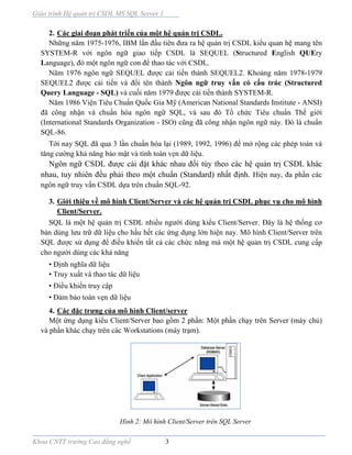 Giáo trình Hệ quản trị CSDL MS SQL Server 1
Khoa CNTT trường Cao đẳng nghề 3
2. Các giai đoạn phát triển của một hệ quản trị CSDL.
Những năm 1975-1976, IBM lần đầu tiên đưa ra hệ quản trị CSDL kiểu quan hệ mang tên
SYSTEM-R với ngôn ngữ giao tiếp CSDL là SEQUEL (Structured English QUEry
Language), đó một ngôn ngữ con để thao tác với CSDL.
Năm 1976 ngôn ngữ SEQUEL được cải tiến thành SEQUEL2. Khoảng năm 1978-1979
SEQUEL2 được cải tiến và đổi tên thành Ngôn ngữ truy vấn có cấu trúc (Structured
Query Language - SQL) và cuối năm 1979 được cải tiến thành SYSTEM-R.
Năm 1986 Viện Tiêu Chuẩn Quốc Gia Mỹ (American National Standards Institute - ANSI)
đã công nhận và chuẩn hóa ngôn ngữ SQL, và sau đó Tổ chức Tiêu chuẩn Thế giới
(International Standards Organization - ISO) cũng đã công nhận ngôn ngữ này. Đó là chuẩn
SQL-86.
Tới nay SQL đã qua 3 lần chuẩn hóa lại (1989, 1992, 1996) để mở rộng các phép toán và
tăng cường khả năng bảo mật và tính toàn vẹn dữ liệu.
Ngôn ngữ CSDL được cài đặt khác nhau đối tùy theo các hệ quản trị CSDL khác
nhau, tuy nhiên đều phải theo một chuẩn (Standard) nhất định. Hiện nay, đa phần các
ngôn ngữ truy vấn CSDL dựa trên chuẩn SQL-92.
3. Giới thiệu về mô hình Client/Server và các hệ quản trị CSDL phục vụ cho mô hình
Client/Server.
SQL là một hệ quản trị CSDL nhiều người dùng kiểu Client/Server. Đây là hệ thống cơ
bản dùng lưu trữ dữ liệu cho hầu hết các ứng dụng lớn hiện nay. Mô hình Client/Server trên
SQL được sử dụng để điều khiển tất cả các chức năng mà một hệ quản trị CSDL cung cấp
cho người dùng các khả năng
• Định nghĩa dữ liệu
• Truy xuất và thao tác dữ liệu
• Điều khiển truy cập
• Đảm bảo toàn vẹn dữ liệu
4. Các đặc trưng của mô hình Client/server
Một ứng dụng kiểu Client/Server bao gồm 2 phần: Một phần chạy trên Server (máy chủ)
và phần khác chạy trên các Workstations (máy trạm).
Hình 2: Mô hình Client/Server trên SQL Server
 