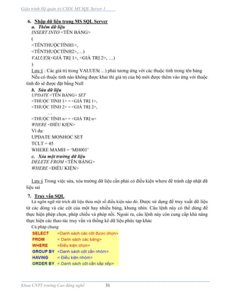 Giáo trình Hệ quản trị CSDL MS SQL Server 1
Khoa CNTT trường Cao đẳng nghề 31
6. Nhập dữ liệu trong MS SQL Server
a. Thêm dữ liệu
INSERT INTO <TÊN BẢNG>
(
<TÊNTHUỘCTÍNH1>,
<TÊNTHUỘCTÍNH2 ,…)
VALUES(<GIÁ TRỊ 1>, <GIÁ TRỊ 2>, …)
)
Lưu ý : Các giá trị trong VALUES(…) phải tương ứng với các thuộc tính trong tên bảng
Nếu có thuộc tính nào không được khai thì giá trị của bộ mới được thêm vào ứng với thuộc
tính đó sẽ được đặt bằng Null
b. Sửa dữ liệu
UPDATE <TÊN BẢNG> SET
<THUỘC TÍNH 1> = <GIÁ TRỊ 1>,
<THUỘC TÍNH 2> = <GIÁ TRỊ 2>,
…
<THUỘC TÍNH n> = <GIÁ TRỊ n>
WHERE ĐIỀU KIỆN>
Ví dụ:
UPDATE MONHOC SET
TCLT = 45
WHERE MAMH = ‘MH001’
c. Xóa một trường dữ liệu
DELETE FROM <TÊN BẢNG>
WHERE ĐIỀU KIỆN>
Lưu ý Trong việc sửa, xóa trường dữ liệu cần phải có điều kiện where để tránh cập nhật dữ
liệu sai
7. Truy vấn SQL
Là ngôn ngữ rút trích dữ liệu thỏa một số điều kiện nào đó. Được sử dụng để truy xuất dữ liệu
từ các dòng và các cột của một hay nhiều bảng, khung nhìn. Câu lệnh này có thể dùng để
thực hiện phép chọn, phép chiếu và phép nối. Ngoài ra, câu lệnh này còn cung cấp khả năng
thực hiện các thao tác truy vấn và thống kê dữ liệu phức tạp khác
Cú pháp chung
 