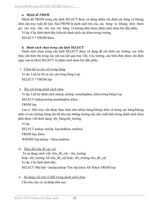 Giáo trình Hệ quản trị CSDL MS SQL Server 1
Khoa CNTT trường Cao đẳng nghề 32
a. Mệnh đề FROM
Mệnh đề FROM trong câu lệnh SELECT được sử dung nhằm chỉ định các bảng và khung
nhìn cần truy xuất dữ liệu. Sau FROM là danh sách tên của các bảng và khung nhìn tham
gia vào truy vấn, tên của các bảng v khung nhìn được phân cách nhau bởi dấu phẩy.
Ví dụ: Câu lệnh dưới đây hiển thị danh sách các khoa trong trường
SELECT * FROM khoa
b. Danh sách chọn trong câu lệnh SELECT
Danh sách chọn trong câu lệnh SELECT được sử dụng để chỉ định các trường, các biểu
thức cần hiển thị trong các cột của kết quả truy vấn. Các trường, các biểu thức được chỉ định
ngay sau từ khoá SELECT và phân cách nhau bởi dấu phẩy.
i. Chọn tất cả các cột trong bảng
Ví dụ: Liệt kê tất cả các cột trong bảng Lop
SELECT * FROM lop
ii. Tên cột trong danh sách chọn
Ví dụ: Liệt kê danh sách malop, tenlop, namnhaphoc, khoa trong bảng Lop
SELECT malop,tenlop,namnhaphoc,khoa
FROM lop
Lưu ý: Nếu truy vấn được thực hiện trên nhiều bảng/khung nhìn và trong các bảng/khung
nhìn có các trường trùng tên thì tên của những trường này nếu xuất hiện trong danh sách chọn
phải được viết dưới dạng: tên_bảng.tên_trường
Ví dụ:
SELECT malop, tenlop, lop.makhoa, tenkhoa
FROM lop, khoa
WHERE lop.malop = khoa.makhoa
iii. Thay đổi tiêu đề các cột
Ta sử dụng cách viết: tiêu_đề_cột = tên_trường
hoặc: tên_trường AS tiêu_đề_cột hoặc: tên_trường tiêu_đề_cột
Ví dụ: Câu lệnh dưới đây:
SELECT 'Mã lớp'= malop,tenlop 'Tên lớp',khoa AS 'Khoá' FROM lop
iv. Sử dụng cấu trúc CASE trong danh sách chọn
Cấu trúc này có cú pháp như sau:
 