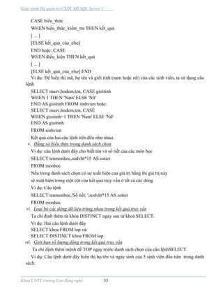 Giáo trình Hệ quản trị CSDL MS SQL Server 1
Khoa CNTT trường Cao đẳng nghề 33
CASE biểu_thức
WHEN biểu_thức_kiểm_tra THEN kết_quả
[ ... ]
[ELSE kết_quả_của_else]
END hoặc: CASE
WHEN điều_kiện THEN kết_quả
[ ... ]
[ELSE kết_quả_của_else] END
Ví dụ: Để hiển thị mã, họ tên và giới tính (nam hoặc nữ) của các sinh viên, ta sử dụng câu
lệnh
SELECT masv,hodem,ten, CASE gioitinh
WHEN 1 THEN 'Nam' ELSE 'Nữ'
END AS gioitinh FROM sinhvien hoặc:
SELECT masv,hodem,ten, CASE
WHEN gioitinh=1 THEN 'Nam' ELSE 'Nữ'
END AS gioitinh
FROM sinhvien
Kết quả của hai câu lệnh trên đều như nhau.
v. Hằng và biểu thức trong danh sách chọn
Ví dụ: câu lệnh dưới đây cho biết tên và số tiết của các môn học
SELECT tenmonhoc,sodvht*15 AS sotiet
FROM monhoc
Nếu trong danh sách chọn có sự xuất hiện của giá trị hằng thì giá trị này
sẽ xuât hiện trong một cột của kết quả truy vấn ở tất cả các dòng
Ví dụ: Câu lệnh
SELECT tenmonhoc,'Số tiết: ',sodvht*15 AS sotiet
FROM monhoc
vi. Loại bỏ các dòng dữ liệu trùng nhau trong kết quả truy vấn
Ta chỉ định thêm từ khóa DISTINCT ngay sau từ khoá SELECT.
Ví dụ: Hai câu lệnh dưới đây
SELECT khoa FROM lop và:
SELECT DISTINCT khoa FROM lop
vii. Giới hạn số lượng dòng trong kết quả truy vấn
Ta chỉ định thêm mệnh đề TOP ngay trước danh sách chọn của câu lệnhSELECT.
Ví dụ: Câu lệnh dưới đây hiển thị họ tên và ngày sinh của 5 sinh viên đầu tiên trong danh
sách:
 
