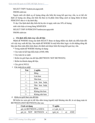 Giáo trình Hệ quản trị CSDL MS SQL Server 1
Khoa CNTT trường Cao đẳng nghề 34
SELECT TOP 5 hodem,ten,ngaysinh
FROM sinhvien
Ngoài cách chỉ định cụ số lượng dòng cần hiển thị trong kết quả truy vấn, ta có thể chỉ
định số lượng các dòng cần hiển thị theo tỷ lệ phần trăm bằng cách sử dụng thêm từ khoá
PERCENT như ở ví dụ dưới đây.
Ví dụ: Câu lệnh dưới đây hiển thị họ tên và ngày sinh của 10% số lượng
sinh viên hiện có trong bảng SINHVIEN
SELECT TOP 10 PERCENT hodem,ten,ngaysinh
FROM sinhvien
c. Chỉ định điều kiện truy vấn dữ liệu
Mệnh đề WHERE trong câu lệnh SELECT được sử dụng nhằm xác định các điều kiện đối
với việc truy xuất dữ liệu. Sau mệnh đề WHERE là một biểu thức logic và chỉ những dòng dữ
liệu nào thoả mãn điều kiện được chỉ định mới được hiển thị trong kết quả truy vấn.
* Trong mệnh đề WHERE thường sử dụng:
+ Các toán tử kết hợp điều kiện (AND, OR)
+ Các toán tử so sánh
+ Kiểm tra giới hạn của dữ liệu (BETWEEN/ NOT BETWEEN)
+ Kiểm tra khuôn dạng dữ liệu.
+ Các giá trị NULL
i. Các toán tử so sánh
Toá
n tử
ý nghĩa
= Bằng
> Lớn hơn
< Nhỏ hơn
>= Lớn hơn hoặc
bằng<= Nhỏ hơn hoặc
bằng<> Khác
!> Không lớn hơn
!< Không nhỏ hơn
ii. Kiểm tra giới hạn của dữ liệu
Để kiểm tra xem giá trị dữ liệu nằm trong (ngoài) một khoảng n o đó, ta sử dụng toán tử
BETWEEN (NOT BETWEEN) như sau:
Cách sử dụng Ý nghĩa
giá_trị BETWEEN a AND b a ≤ giá_trị ≤ b
giá_trị NOT BETWEEN a
AND b
(giá_trị < a) AND
(giá_trị>b)
 