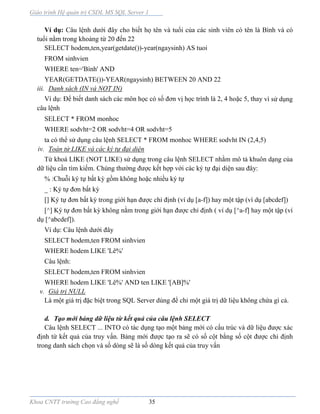 Giáo trình Hệ quản trị CSDL MS SQL Server 1
Khoa CNTT trường Cao đẳng nghề 35
Ví dụ: Câu lệnh dưới đây cho biết họ tên và tuổi của các sinh viên có tên là Bình và có
tuổi nằm trong khoảng từ 20 đến 22
SELECT hodem,ten,year(getdate())-year(ngaysinh) AS tuoi
FROM sinhvien
WHERE ten='Bình' AND
YEAR(GETDATE())-YEAR(ngaysinh) BETWEEN 20 AND 22
iii. Danh sách (IN và NOT IN)
Ví dụ: Để biết danh sách các môn học có số đơn vị học trình là 2, 4 hoặc 5, thay vì sử dụng
câu lệnh
SELECT * FROM monhoc
WHERE sodvht=2 OR sodvht=4 OR sodvht=5
ta có thể sử dụng câu lệnh SELECT * FROM monhoc WHERE sodvht IN (2,4,5)
iv. Toán tử LIKE và các ký tự đại diện
Từ khoá LIKE (NOT LIKE) sử dụng trong câu lệnh SELECT nhằm mô tả khuôn dạng của
dữ liệu cần tìm kiếm. Chúng thường được kết hợp với các ký tự đại diện sau đây:
% :Chuỗi ký tự bất kỳ gồm không hoặc nhiều ký tự
_ : Ký tự đơn bất kỳ
[] Ký tự đơn bất kỳ trong giới hạn được chỉ định (ví dụ [a-f]) hay một tập (ví dụ [abcdef])
[^] Ký tự đơn bất kỳ không nằm trong giới hạn được chỉ định ( ví dụ [^a-f] hay một tập (ví
dụ [^abcdef]).
Ví dụ: Câu lệnh dưới đây
SELECT hodem,ten FROM sinhvien
WHERE hodem LIKE 'Lê%'
Câu lệnh:
SELECT hodem,ten FROM sinhvien
WHERE hodem LIKE 'Lê%' AND ten LIKE '[AB]%'
v. Giá trị NULL
Là một giá trị đặc biệt trong SQL Server dùng để chỉ một giá trị dữ liệu không chứa gì cả.
d. Tạo mới bảng dữ liệu từ kết quả của câu lệnh SELECT
Câu lệnh SELECT ... INTO có tác dụng tạo một bảng mới có cấu trúc và dữ liệu được xác
định từ kết quả của truy vấn. Bảng mới được tạo ra sẽ có số cột bằng số cột được chỉ định
trong danh sách chọn và số dòng sẽ là số dòng kết quả của truy vấn
 