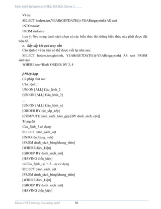 Giáo trình Hệ quản trị CSDL MS SQL Server 1
Khoa CNTT trường Cao đẳng nghề 36
Ví dụ:
SELECT hodem,ten,YEAR(GETDATE())-YEAR(ngaysinh) AS tuoi
INTO tuoisv
FROM sinhvien
Lưu ý: Nếu trong danh sách chọn có các biểu thức thì những biểu thức này phải được đặt
tiêu đề.
e. Sắp xếp kết quả truy vấn
Câu lệnh ở ví dụ trên có thể được viết lại như sau:
SELECT hodem,ten,gioitinh, YEAR(GETDATE())-YEAR(ngaysinh) AS tuoi FROM
sinhvien
WHERE ten='Bình' ORDER BY 3, 4
f.Phép hợp
Cú pháp như sau:
Câu_lệnh_1
UNION [ALL] Câu_lệnh_2
[UNION [ALL] Câu_lệnh_3]
...
[UNION [ALL] Câu_lệnh_n]
[ORDER BY cột_sắp_xếp]
[COMPUTE danh_sách_hàm_gộp [BY danh_sách_cột]]
Trong đó
Câu_lệnh_1 có dạng
SELECT danh_sách_cột
[INTO tên_bảng_mới]
[FROM danh_sách_bảng|khung_nhìn]
[WHERE điều_kiện]
[GROUP BY danh_sách_cột]
[HAVING điều_kiện]
và Câu_lệnh_i (i = 2,..,n) có dạng
SELECT danh_sách_cột
[FROM danh_sách_bảng|khung_nhìn]
[WHERE điều_kiện]
[GROUP BY danh_sách_cột]
[HAVING điều_kiện]
 