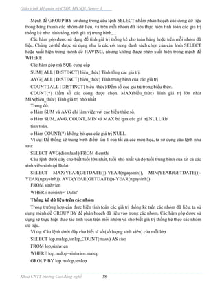 Giáo trình Hệ quản trị CSDL MS SQL Server 1
Khoa CNTT trường Cao đẳng nghề 38
Mệnh đề GROUP BY sử dụng trong câu lệnh SELECT nhằm phân hoạch các dòng dữ liệu
trong bảng thành các nhóm dữ liệu, và trên mỗi nhóm dữ liệu thực hiện tính toán các giá trị
thống kê như tính tổng, tính giá trị trung bình,...
Các hàm gộp được sử dụng để tính giá trị thống kê cho toàn bảng hoặc trên mỗi nhóm dữ
liệu. Chúng có thể được sử dụng như l các cột trong danh sách chọn của câu lệnh SELECT
hoặc xuất hiện trong mệnh đề HAVING, nhưng không được phép xuất hiện trong mệnh đề
WHERE
Các hàm gộp mà SQL cung cấp
SUM([ALL | DISTINCT] biểu_thức) Tính tổng các giá trị.
AVG([ALL | DISTINCT] biểu_thức) Tính trung bình của các giá trị
COUNT([ALL | DISTINCT] biểu_thức) Đếm số các giá trị trong biểu thức.
COUNT(*) Đếm số các dòng được chọn. MAX(biểu_thức) Tính giá trị lớn nhất
MIN(biểu_thức) Tính giá trị nhỏ nhất
Trong đó:
o Hàm SUM và AVG chỉ làm việc với các biểu thức số.
o Hàm SUM, AVG, COUNT, MIN và MAX bỏ qua các giá trị NULL khi
tính toán.
o Hàm COUNT(*) không bỏ qua các giá trị NULL.
Ví dụ: Để thống kê trung bình điểm lần 1 của tất cả các môn học, ta sử dụng câu lệnh như
sau:
SELECT AVG(diemlan1) FROM diemthi
Câu lệnh dưới đây cho biết tuổi lớn nhất, tuổi nhỏ nhất v độ tuổi trung bình của tất cả các
sinh viên sinh tại Dalat:
SELECT MAX(YEAR(GETDATE())-YEAR(ngaysinh)), MIN(YEAR(GETDATE())-
YEAR(ngaysinh)), AVG(YEAR(GETDATE())-YEAR(ngaysinh))
FROM sinhvien
WHERE noisinh=' Dalat'
Thống kê dữ liệu trên các nhóm
Trong trường hợp cần thực hiện tính toán các giá trị thống kê trên các nhóm dữ liệu, ta sử
dụng mệnh đề GROUP BY để phân hoạch dữ liệu vào trong các nhóm. Các hàm gộp được sử
dụng sẽ thực hiện thao tác tính toán trên mỗi nhóm và cho biết giá trị thống kê theo các nhóm
dữ liệu.
Ví dụ: Câu lệnh dưới đây cho biết sĩ số (số lượng sinh viên) của mỗi lớp
SELECT lop.malop,tenlop,COUNT(masv) AS siso
FROM lop,sinhvien
WHERE lop.malop=sinhvien.malop
GROUP BY lop.malop,tenlop
 