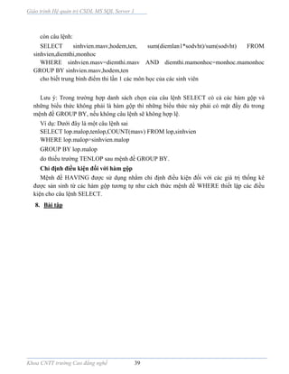 Giáo trình Hệ quản trị CSDL MS SQL Server 1
Khoa CNTT trường Cao đẳng nghề 39
còn câu lệnh:
SELECT sinhvien.masv,hodem,ten, sum(diemlan1*sodvht)/sum(sodvht) FROM
sinhvien,diemthi,monhoc
WHERE sinhvien.masv=diemthi.masv AND diemthi.mamonhoc=monhoc.mamonhoc
GROUP BY sinhvien.masv,hodem,ten
cho biết trung bình điểm thi lần 1 các môn học của các sinh viên
Lưu ý: Trong trường hợp danh sách chọn của câu lệnh SELECT có cả các hàm gộp và
những biểu thức không phải là hàm gộp thì những biểu thức này phải có mặt đầy đủ trong
mệnh đề GROUP BY, nếu không câu lệnh sẽ không hợp lệ.
Ví dụ: Dưới đây là một câu lệnh sai
SELECT lop.malop,tenlop,COUNT(masv) FROM lop,sinhvien
WHERE lop.malop=sinhvien.malop
GROUP BY lop.malop
do thiếu trường TENLOP sau mệnh đề GROUP BY.
Chỉ định điều kiện đối với hàm gộp
Mệnh đề HAVING được sử dụng nhằm chỉ định điều kiện đối với các giá trị thống kê
được sản sinh từ các hàm gộp tương tự như cách thức mệnh đề WHERE thiết lập các điều
kiện cho câu lệnh SELECT.
8. Bài tập
 