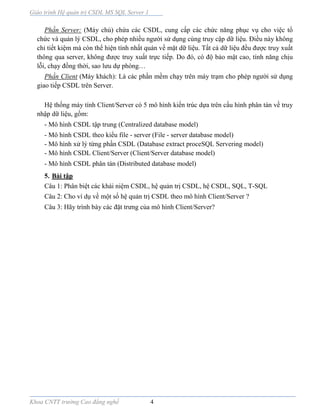 Giáo trình Hệ quản trị CSDL MS SQL Server 1
Khoa CNTT trường Cao đẳng nghề 4
Phần Server: (Máy chủ) chứa các CSDL, cung cấp các chức năng phục vụ cho việc tổ
chức và quản lý CSDL, cho phép nhiều người sử dụng cùng truy cập dữ liệu. Điều này không
chỉ tiết kiệm mà còn thể hiện tính nhất quán về mặt dữ liệu. Tất cả dữ liệu đều được truy xuất
thông qua server, không được truy xuất trực tiếp. Do đó, có độ bảo mật cao, tính năng chịu
lỗi, chạy đồng thời, sao lưu dự phòng…
Phần Client (Máy khách): Là các phần mềm chạy trên máy trạm cho phép người sử dụng
giao tiếp CSDL trên Server.
Hệ thống máy tính Client/Server có 5 mô hình kiến trúc dựa trên cấu hình phân tán về truy
nhập dữ liệu, gồm:
- Mô hình CSDL tập trung (Centralized database model)
- Mô hình CSDL theo kiểu file - server (File - server database model)
- Mô hình xử lý từng phần CSDL (Database extract proceSQL Servering model)
- Mô hình CSDL Client/Server (Client/Server database model)
- Mô hình CSDL phân tán (Distributed database model)
5. Bài tập
Câu 1: Phân biệt các khái niệm CSDL, hệ quản trị CSDL, hệ CSDL, SQL, T-SQL
Câu 2: Cho ví dụ về một số hệ quản trị CSDL theo mô hình Client/Server ?
Câu 3: Hãy trình bày các đặt trưng của mô hình Client/Server?
 