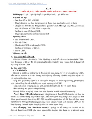 Giáo trình Hệ quản trị CSDL MS SQL Server 1
Khoa CNTT trường Cao đẳng nghề 40
BÀI 5
THIẾT KẾ, BẢO TRÌ VÀ PHÁT TRIỂN MÔ HÌNH CLIENT/SERVER
Thời lượng: 15 giờ (5 giờ Lý thuyết, 9 giờ Thực hành, 1 giờ Kiểm tra)
Mục tiêu bài học
- Đọc được hồ sơ thiết kế CSDL
- Thực hiện được các thao tác tạo người sử dụng, phân quyền cho người sử dụng
- Chuyển đổi được CSDL đơn giản từ hệ quản trị CSDL MS SQL sang MS Access hoặc
sang các hệ quản trị CSDL khác và ngược lại.
- Sao lưu và phục hồi được CSDL
- Thực hiện các thao tác an toàn với máy tính
Nội dung chính
- Đọc hồ sơ thiết kế CSDL
- Bảo mật CSDL
- Chuyển đổi CSDL từ các nguồn CSDL
- Sao lưu dự phòng cơ sở dữ lịêu
- Bảo trì CSDL
Nội dung chi tiết
1. Đọc hồ sơ thiết kế CSDL
Bước đầu tiên của việc thiết kế CSDL là chúng ta phải biết cách đọc hồ sơ thiết kế CSDL.
Việc đọc được sơ đồ này đòi hỏi chúng ta phải nắm rõ các ký hiệu và quy định đã được trình
bày trong môn học CSDL.
2. Bảo mật CSDL
a. Các khái niệm
Bảo mật là một trong những yếu tố đóng vai trò quan trọng đối với sự sống còn của CSDL.
Hầu hết các hệ quản trị CSDL thương mại hiện nay đều cung cấp khả năng bảo mật CSDL
với những chức năng như:
• Cấp phát quyền truy cập CSDL cho người dùng và các nhóm người dùng, phát hiện và
ngăn chặn những thao tác trái phép của người sử dụng trên CSDL.
• Cấp phát quyền sử dụng các câu lệnh, các đối tượng CSDL đối với người dùng.
• Thu hồi (huỷ bỏ) quyền của người dùng.
Bảo mật dữ liệu trong SQL được thực hiện dựa trên ba khái niệm chính sau đây:
• Người dùng CSDL (Database user): Là đối tượng sử dụng CSDL, thực thi các thao tác
trên CSDL như tạo bảng, truy xuất dữ liệu,... Mỗi một người dùng trong CSDL được xác định
thông qua tên người dùng (User ID). Một tập nhiều người dùng có thể được tổ chức trong
một nhóm và được gọi là nhóm người dùng (User Group). Chính sách bảo mật CSDL có thể
được áp dụng cho mỗi người dùng hoặc cho các nhóm người dùng.
• Các đối tượng CSDL (Database objects): Tập hợp các đối tượng, các cấu trúc lưu trữ
được sử dụng trong CSDL như bảng, khung nhìn, thủ tục, hàm được gọi là các đối tượng
 