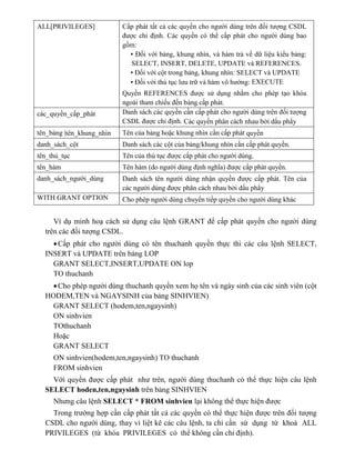 ALL[PRIVILEGES] Cấp phát tất cả các quyền cho người dùng trên đối tượng CSDL
được chỉ định. Các quyền có thể cấp phát cho người dùng bao
gồm:
• Đối với bảng, khung nhìn, và hàm trả về dữ liệu kiểu bảng:
SELECT, INSERT, DELETE, UPDATE và REFERENCES.
• Đối với cột trong bảng, khung nhìn: SELECT và UPDATE
• Đối với thủ tục lưu trữ và hàm vô hướng: EXECUTE
Quyền REFERENCES được sử dụng nhằm cho phép tạo khóa
ngoài tham chiếu đến bảng cấp phát.
các_quyền_cấp_phát Danh sách các quyền cần cấp phát cho người dùng trên đối tượng
CSDL được chỉ định. Các quyền phân cách nhau bởi dấu phẩy
tên_bảng |tên_khung_nhìn Tên của bảng hoặc khung nhìn cần cấp phát quyền
danh_sách_cột Danh sách các cột của bảng/khung nhìn cần cấp phát quyền.
tên_thủ_tục Tên của thủ tục được cấp phát cho người dùng.
tên_hàm Tên h m (do người dùng định nghĩa) được cấp phát quyền.
danh_sách_người_dùng Danh sách tên người dùng nhận quyền được cấp phát. Tên của
các người dùng được phân cách nhau bởi dấu phẩy
WITH GRANT OPTION Cho phép người dùng chuyển tiếp quyền cho người dùng khác
Ví dụ minh hoạ cách sử dụng câu lệnh GRANT để cấp phát quyền cho người dùng
trên các đối tượng CSDL.
Cấp phát cho người dùng có tên thuchanh quyền thực thi các câu lệnh SELECT,
INSERT và UPDATE trên bảng LOP
GRANT SELECT,INSERT,UPDATE ON lop
TO thuchanh
Cho phép người dùng thuchanh quyền xem họ tên và ngày sinh của các sinh viên (cột
HODEM,TEN và NGAYSINH của bảng SINHVIEN)
GRANT SELECT (hodem,ten,ngaysinh)
ON sinhvien
TOthuchanh
Hoặc
GRANT SELECT
ON sinhvien(hodem,ten,ngaysinh) TO thuchanh
FROM sinhvien
Với quyền được cấp phát như trên, người dùng thuchanh có thể thực hiện câu lệnh
SELECT hoden,ten,ngaysinh trên bảng SINHVIEN
Nhưng câu lệnh SELECT * FROM sinhvien lại không thể thực hiện được
Trong trường hợp cần cấp phát tất cả các quyền có thể thực hiện được trên đối tượng
CSDL cho người dùng, thay vì liệt kê các câu lệnh, ta chỉ cần sử dụng từ khoá ALL
PRIVILEGES (từ khóa PRIVILEGES có thể không cần chỉ định).
 